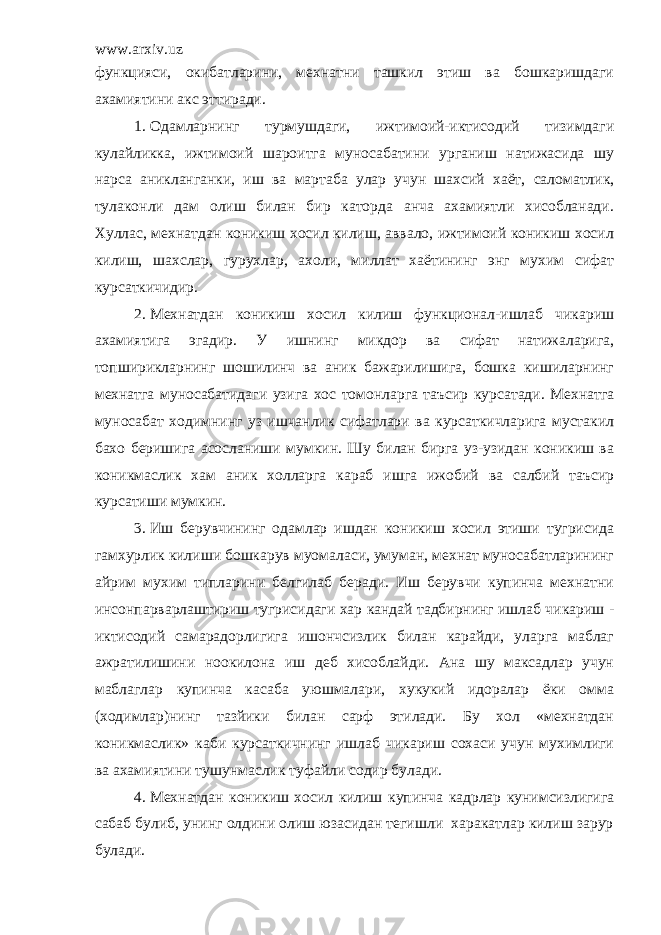 www.arxiv.uz функцияси, окибатларини, мехнатни ташкил этиш ва бошкаришдаги ахамиятини акс эттиради. 1. Одамларнинг турмушдаги, ижтимоий-иктисодий тизимдаги кулайликка, ижтимоий шароитга муносабатини урганиш натижасида шу нарса аникланганки, иш ва мартаба улар учун шахсий хаёт, саломатлик, тулаконли дам олиш билан бир каторда анча ахамиятли хисобланади. Хуллас, мехнатдан коникиш хосил килиш, аввало, ижтимоий коникиш хосил килиш, шахслар, гурухлар, ахоли, миллат хаётининг энг мухим сифат курсаткичидир. 2. Мехнатдан коникиш хосил килиш функционал-ишлаб чикариш ахамиятига эгадир. У ишнинг микдор ва сифат натижаларига, топширикларнинг шошилинч ва аник бажарилишига, бошка кишиларнинг мехнатга муносабатидаги узига хос томонларга таъсир курсатади. Мехнатга муносабат ходимнинг уз ишчанлик сифатлари ва курсаткичларига мустакил бахо беришига асосланиши мумкин. Шу билан бирга уз-узидан коникиш ва коникмаслик хам аник холларга караб ишга ижобий ва салбий таъсир курсатиши мумкин. 3. Иш берувчининг одамлар ишдан коникиш хосил этиши тугрисида гамхурлик килиши бошкарув муомаласи, умуман, мехнат муносабатларининг айрим мухим типларини белгилаб беради. Иш берувчи купинча мехнатни инсонпарварлаштириш тугрисидаги хар кандай тадбирнинг ишлаб чикариш - иктисодий самарадорлигига ишончсизлик билан карайди, уларга маблаг ажратилишини ноокилона иш деб хисоблайди. Ана шу максадлар учун маблаглар купинча касаба уюшмалари, хукукий идоралар ёки омма (ходимлар)нинг тазйики билан сарф этилади. Бу хол «мехнатдан коникмаслик» каби курсаткичнинг ишлаб чикариш сохаси учун мухимлиги ва ахамиятини тушунмаслик туфайли содир булади. 4. Мехнатдан коникиш хосил килиш купинча кадрлар кунимсизлигига сабаб булиб, унинг олдини олиш юзасидан тегишли харакатлар килиш зарур булади. 