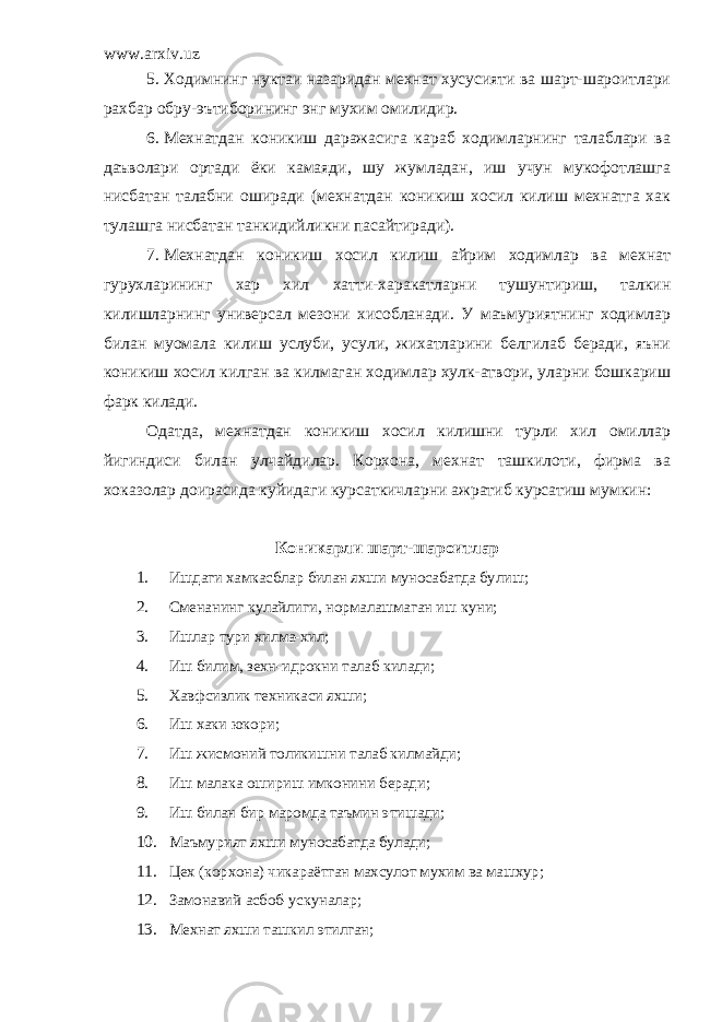 www.arxiv.uz 5. Ходимнинг нуктаи назаридан мехнат хусусияти ва шарт-шароитлари рахбар обру-эътиборининг энг мухим омилидир. 6. Мехнатдан коникиш даражасига караб ходимларнинг талаблари ва даъволари ортади ёки камаяди, шу жумладан, иш учун мукофотлашга нисбатан талабни оширади (мехнатдан коникиш хосил килиш мехнатга хак тулашга нисбатан танкидийликни пасайтиради). 7. Мехнатдан коникиш хосил килиш айрим ходимлар ва мехнат гурухларининг хар хил хатти-харакатларни тушунтириш, талкин килишларнинг универсал мезони хисобланади. У маъмуриятнинг ходимлар билан муомала килиш услуби, усули, жихатларини белгилаб беради, яъни коникиш хосил килган ва килмаган ходимлар хулк-атвори, уларни бошкариш фарк килади. Одатда, мехнатдан коникиш хосил килишни турли хил омиллар йигиндиси билан улчайдилар. Корхона, мехнат ташкилоти, фирма ва хоказолар доирасида куйидаги курсаткичларни ажратиб курсатиш мумкин: Коникарли шарт-шароитлар 1. Ишдаги хамкасблар билан яхши муносабатда булиш; 2. Сменанинг кулайлиги, нормалашмаган иш куни; 3. Ишлар тури хилма-хил; 4. Иш билим, зехн-идрокни талаб килади; 5. Хавфсизлик техникаси яхши; 6. Иш хаки юкори; 7. Иш жисмоний толикишни талаб килмайди; 8. Иш малака ошириш имконини беради; 9. Иш билан бир маромда таъмин этишади; 10. Маъмурият яхши муносабатда булади; 11. Цех (корхона) чикараётган махсулот мухим ва машхур; 12. Замонавий асбоб-ускуналар; 13. Мехнат яхши ташкил этилган; 