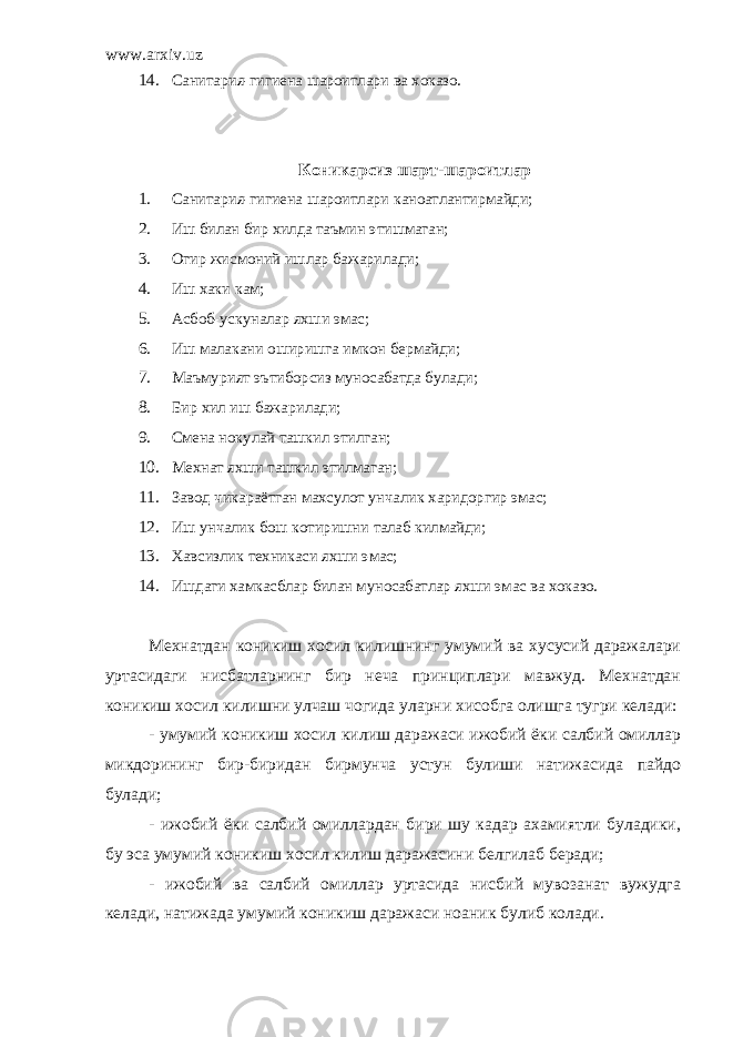 www.arxiv.uz 14. Санитария-гигиена шароитлари ва хоказо. Коникарсиз шарт-шароитлар 1. Санитария-гигиена шароитлари каноатлантирмайди; 2. Иш билан бир хилда таъмин этишмаган; 3. Огир жисмоний ишлар бажарилади; 4. Иш хаки кам; 5. Асбоб-ускуналар яхши эмас; 6. Иш малакани оширишга имкон бермайди; 7. Маъмурият эътиборсиз муносабатда булади; 8. Бир хил иш бажарилади; 9. Смена нокулай ташкил этилган; 10. Мехнат яхши ташкил этилмаган; 11. Завод чикараётган махсулот унчалик харидоргир эмас; 12. Иш унчалик бош котиришни талаб килмайди; 13. Хавсизлик техникаси яхши эмас; 14. Ишдаги хамкасблар билан муносабатлар яхши эмас ва хоказо. Мехнатдан коникиш хосил килишнинг умумий ва хусусий даражалари уртасидаги нисбатларнинг бир неча принциплари мавжуд. Мехнатдан коникиш хосил килишни улчаш чогида уларни хисобга олишга тугри келади: - умумий коникиш хосил килиш даражаси ижобий ёки салбий омиллар микдорининг бир-биридан бирмунча устун булиши натижасида пайдо булади; - ижобий ёки салбий омиллардан бири шу кадар ахамиятли буладики, бу эса умумий коникиш хосил килиш даражасини белгилаб беради; - ижобий ва салбий омиллар уртасида нисбий мувозанат вужудга келади, натижада умумий коникиш даражаси ноаник булиб колади. 