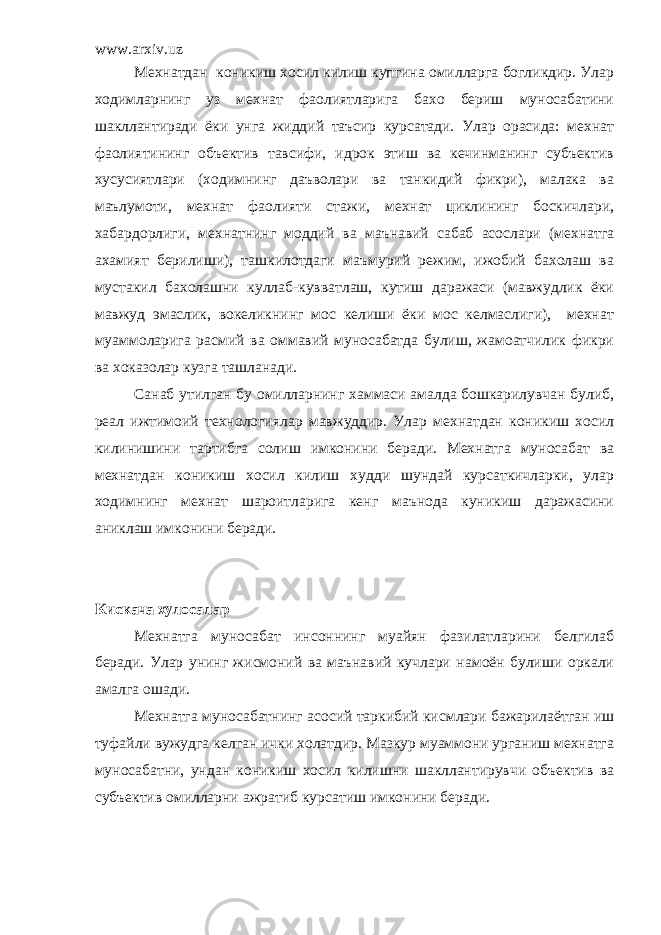 www.arxiv.uz Мехнатдан коникиш хосил килиш купгина омилларга богликдир. Улар ходимларнинг уз мехнат фаолиятларига бахо бериш муносабатини шакллантиради ёки унга жиддий таъсир курсатади. Улар орасида: мехнат фаолиятининг объектив тавсифи, идрок этиш ва кечинманинг субъектив хусусиятлари (ходимнинг даъволари ва танкидий фикри), малака ва маълумоти, мехнат фаолияти стажи, мехнат циклининг боскичлари, хабардорлиги, мехнатнинг моддий ва маънавий сабаб асослари (мехнатга ахамият берилиши), ташкилотдаги маъмурий режим, ижобий бахолаш ва мустакил бахолашни куллаб-кувватлаш, кутиш даражаси (мавжудлик ёки мавжуд эмаслик, вокеликнинг мос келиши ёки мос келмаслиги), мехнат муаммоларига расмий ва оммавий муносабатда булиш, жамоатчилик фикри ва хоказолар кузга ташланади. Санаб утилган бу омилларнинг хаммаси амалда бошкарилувчан булиб, реал ижтимоий технологиялар мавжуддир. Улар мехнатдан коникиш хосил килинишини тартибга солиш имконини беради. Мехнатга муносабат ва мехнатдан коникиш хосил килиш худди шундай курсаткичларки, улар ходимнинг мехнат шароитларига кенг маънода куникиш даражасини аниклаш имконини беради. Кискача хулосалар Мехнатга муносабат инсоннинг муайян фазилатларини белгилаб беради. Улар унинг жисмоний ва маънавий кучлари намоён булиши оркали амалга ошади. Мехнатга муносабатнинг асосий таркибий кисмлари бажарилаётган иш туфайли вужудга келган ички холатдир. Мазкур муаммони урганиш мехнатга муносабатни, ундан коникиш хосил килишни шакллантирувчи объектив ва субъектив омилларни ажратиб курсатиш имконини беради. 