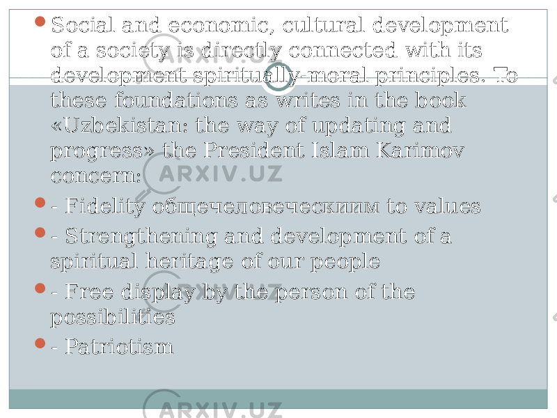  Social and economic, cultural development of a society is directly connected with its development spiritually-moral principles. To these foundations as writes in the book «Uzbekistan: the way of updating and progress» the President Islam Karimov concern:  - Fidelity общечеловеческиим to values  - Strengthening and development of a spiritual heritage of our people  - Free display by the person of the possibilities  - Patriotism 