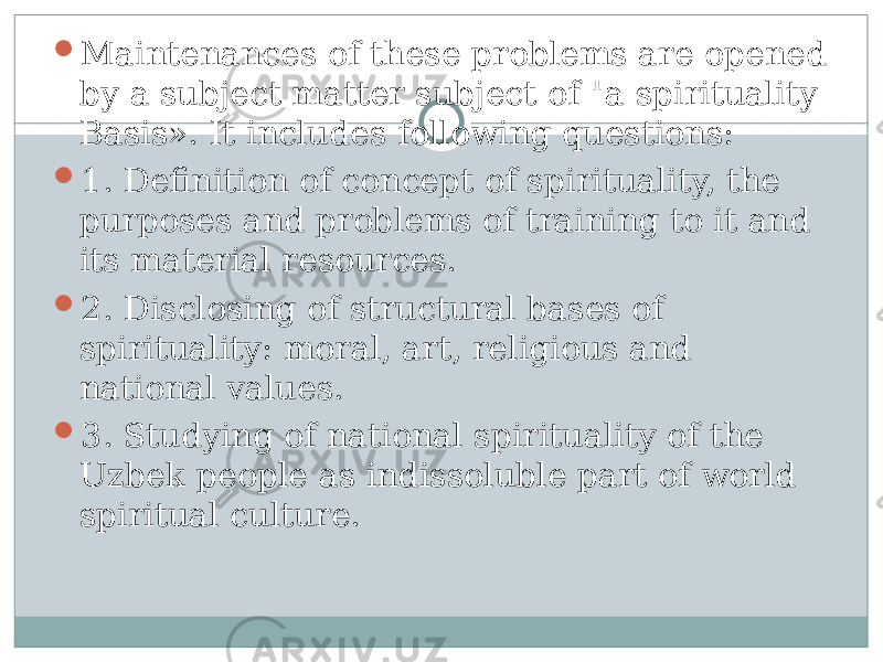  Maintenances of these problems are opened by a subject matter subject of &#34;a spirituality Basis». It includes following questions:  1. Definition of concept of spirituality, the purposes and problems of training to it and its material resources.  2. Disclosing of structural bases of spirituality: moral, art, religious and national values.  3. Studying of national spirituality of the Uzbek people as indissoluble part of world spiritual culture. 
