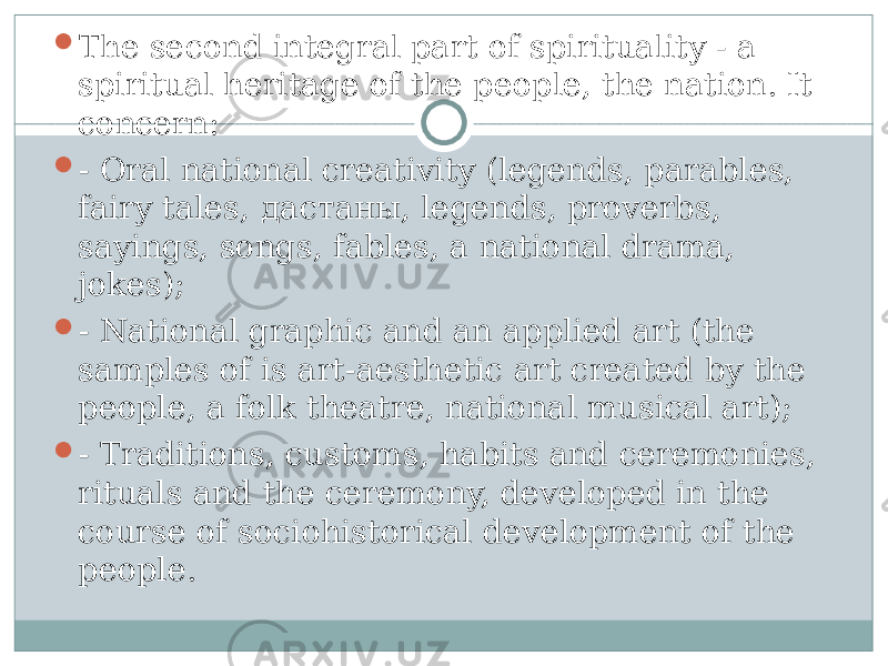  The second integral part of spirituality - a spiritual heritage of the people, the nation. It concern:  - Oral national creativity (legends, parables, fairy tales, дастаны , legends, proverbs, sayings, songs, fables, a national drama, jokes);  - National graphic and an applied art (the samples of is art-aesthetic art created by the people, a folk theatre, national musical art);  - Traditions, customs, habits and ceremonies, rituals and the ceremony, developed in the course of sociohistorical development of the people. 