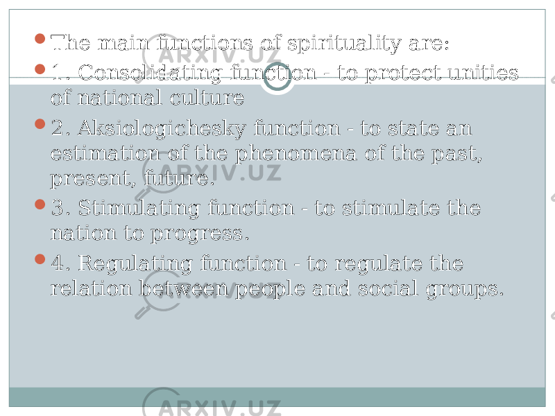  The main functions of spirituality are:  1. Consolidating function - to protect unities of national culture  2. Aksiologichesky function - to state an estimation of the phenomena of the past, present, future.  3. Stimulating function - to stimulate the nation to progress.  4. Regulating function - to regulate the relation between people and social groups. 
