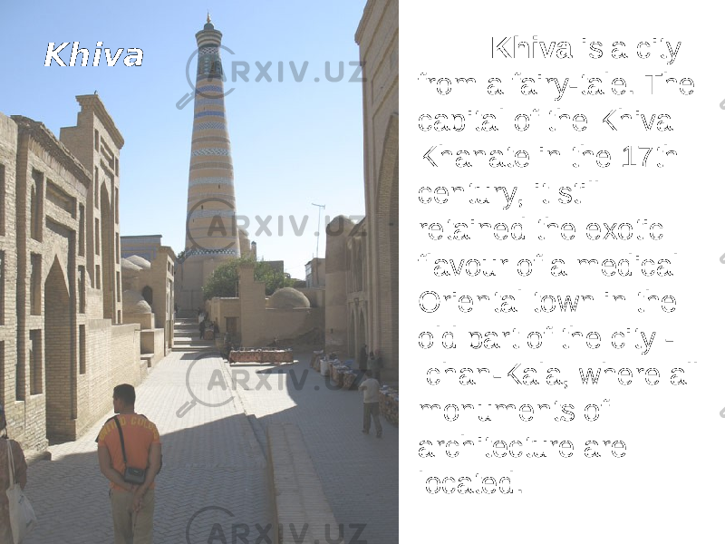 Khiva is a city from a fairy-tale. The capital of the Khiva Khanate in the 17th century, it still retained the exotic flavour of a medical Oriental town in the old part of the city - Ichan-Kala, where all monuments of architecture are located. Khiva 