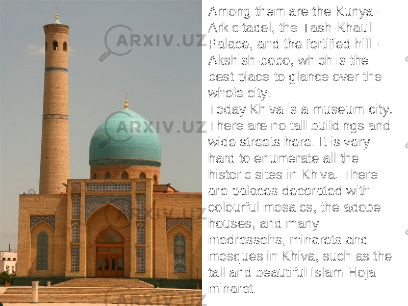 Among them are the Kunya- Ark citadel, the Tash-Khauli Palace, and the fortified hill - Akshish-bobo, which is the best place to glance over the whole city. Today Khiva is a museum-city. There are no tall buildings and wide streets here. It is very hard to enumerate all the historic sites in Khiva. There are palaces decorated with colourful mosaics, the adobe houses, and many medressehs, minarets and mosques in Khiva, such as the tall and beautiful Islam-Hoja minaret. 