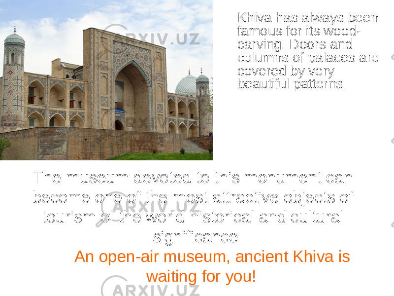 Khiva has always been famous for its wood- carving. Doors and columns of palaces are covered by very beautiful patterns. The museum devoted to this monument can become one of the most attractive objects of tourism of the world historical and cultural significance An open-air museum, ancient Khiva is waiting for you! 