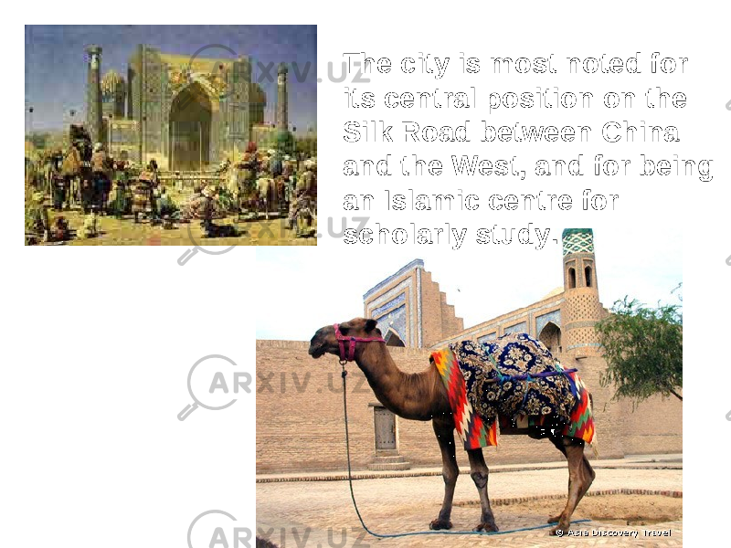 The city is most noted for its central position on the Silk Road between China and the West, and for being an Islamic centre for scholarly study . 