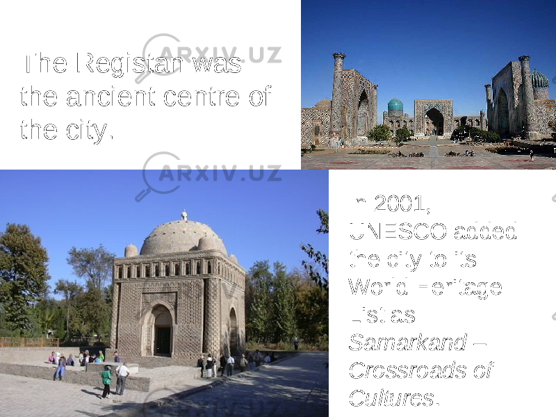 The Registan was the ancient centre of the city. In 2001, UNESCO added the city to its World Heritage List as Samarkand – Crossroads of Cultures . 