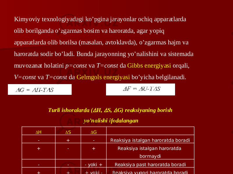 Kimyoviy texnologiyadagi ko’pgina jarayonlar ochiq apparatlarda olib borilganda o’zgarmas bosim va haroratda, agar yopiq apparatlarda olib borilsa (masalan, avtoklavda), o’zgarmas hajm va haroratda sodir bo’ladi. Bunda jarayonning yo’nalishini va sistemada muvozanat holatini р=const va T=const da Gibbs energiyasi orqali, V=const va T=const da Gelmgols energiyasi bo’yicha belgilanadi.  H  S  G   - + - Reaksiya istalgan haroratda boradi + - + Reaksiya istalgan haroratda bormaydi - - - yoki + Reaksiya past haroratda boradi + + + yoki - Reaksiya yuqori haroratda boradiTurli ishoralarda ( H,  S,  G) reaksiyaning borish yo’nalishi ifodalangan 