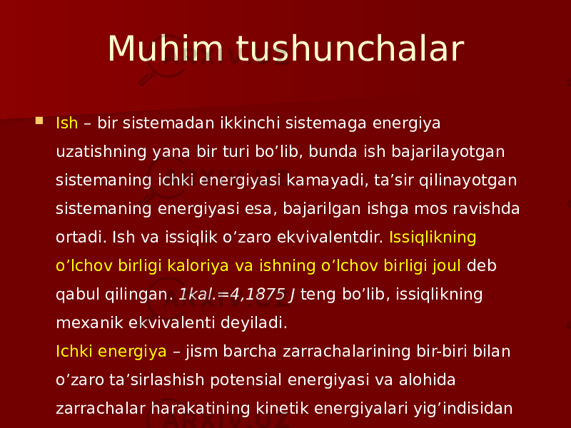 Muhim tushunchalar  Ish – bir sistemadan ikkinchi sistemaga energiya uzatishning yana bir turi bo’lib, bunda ish bajarilayotgan sistemaning ichki energiyasi kamayadi, ta’sir qilinayotgan sistemaning energiyasi esa, bajarilgan ishga mos ravishda ortadi. Ish va issiqlik o’zaro ekvivalentdir. Issiqlikning o’lchov birligi kaloriya va ishning o’lchov birligi joul deb qabul qilingan. 1kal.=4,1875 J teng bo’lib, issiqlikning mexanik ekvivalenti deyiladi. Ichki energiya – jism barcha zarrachalarining bir-biri bilan o’zaro ta’sirlashish potensial energiyasi va alohida zarrachalar harakatining kinetik energiyalari yig’indisidan tashkil topgan 