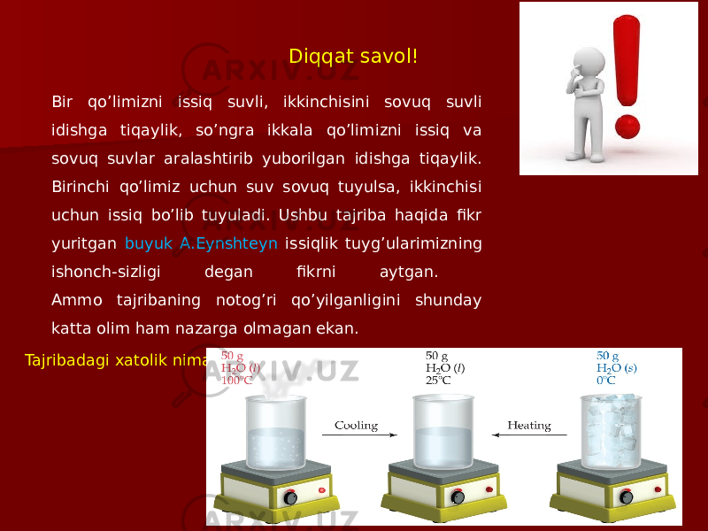 Diqqat savol! Bir qo’limizni issiq suvli, ikkinchisini sovuq suvli idishga tiqaylik, so’ngra ikkala qo’limizni issiq va sovuq suvlar aralashtirib yuborilgan idishga tiqaylik. Birinchi qo’limiz uchun suv sovuq tuyulsa, ikkinchisi uchun issiq bo’lib tuyuladi. Ushbu tajriba haqida fikr yuritgan buyuk A.Eynshteyn issiqlik tuyg’ularimizning ishonch-sizligi degan fikrni aytgan. Ammo tajribaning notog’ri qo’yilganligini shunday katta olim ham nazarga olmagan ekan. Tajribadagi xatolik nima edi? 