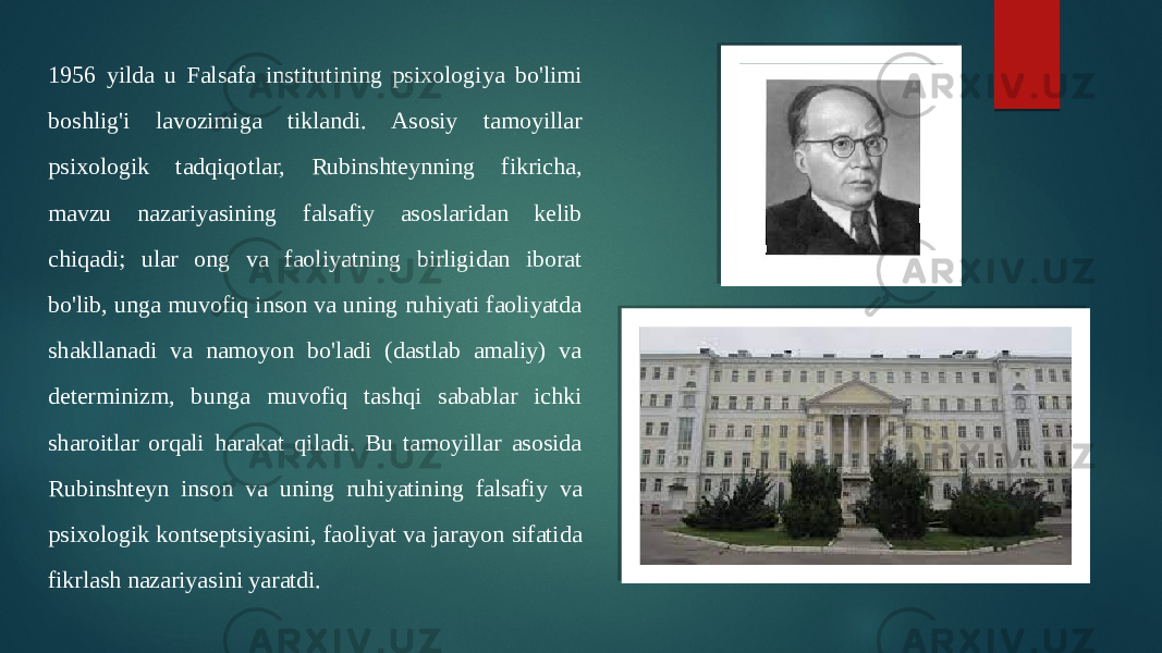 1956 yilda u Falsafa institutining psixologiya bo&#39;limi boshlig&#39;i lavozimiga tiklandi. Asosiy tamoyillar psixologik tadqiqotlar, Rubinshteynning fikricha, mavzu nazariyasining falsafiy asoslaridan kelib chiqadi; ular ong va faoliyatning birligidan iborat bo&#39;lib, unga muvofiq inson va uning ruhiyati faoliyatda shakllanadi va namoyon bo&#39;ladi (dastlab amaliy) va determinizm, bunga muvofiq tashqi sabablar ichki sharoitlar orqali harakat qiladi. Bu tamoyillar asosida Rubinshteyn inson va uning ruhiyatining falsafiy va psixologik kontseptsiyasini, faoliyat va jarayon sifatida fikrlash nazariyasini yaratdi. 