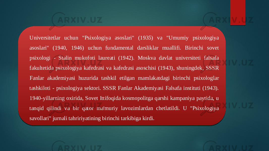 Universitetlar uchun &#34;Psixologiya asoslari&#34; (1935) va &#34;Umumiy psixologiya asoslari&#34; (1940, 1946) uchun fundamental darsliklar muallifi. Birinchi sovet psixologi - Stalin mukofoti laureati (1942). Moskva davlat universiteti falsafa fakultetida psixologiya kafedrasi va kafedrasi asoschisi (1943), shuningdek, SSSR Fanlar akademiyasi huzurida tashkil etilgan mamlakatdagi birinchi psixologlar tashkiloti - psixologiya sektori. SSSR Fanlar Akademiyasi Falsafa instituti (1943). 1940-yillarning oxirida, Sovet Ittifoqida kosmopolitga qarshi kampaniya paytida, u tanqid qilindi va bir qator ma&#39;muriy lavozimlardan chetlatildi. U &#34;Psixologiya savollari&#34; jurnali tahririyatining birinchi tarkibiga kirdi. 2F 02 1D 2B 1F 11 22 11 0F02 