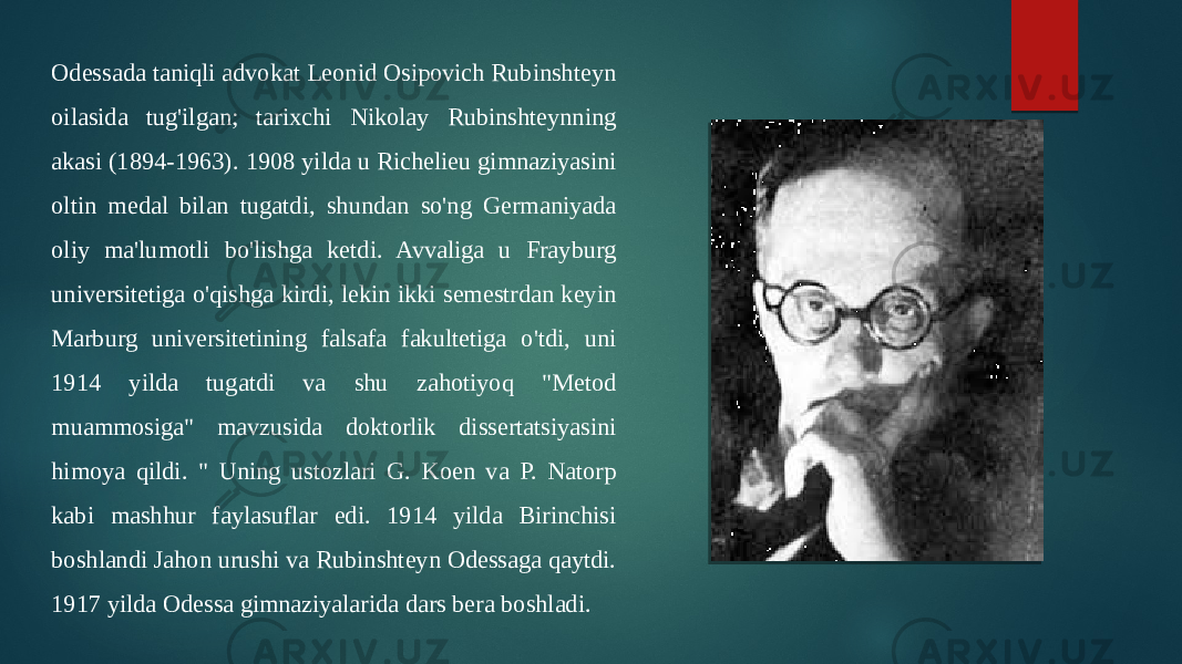 Odessada taniqli advokat Leonid Osipovich Rubinshteyn oilasida tug&#39;ilgan; tarixchi Nikolay Rubinshteynning akasi (1894-1963). 1908 yilda u Richelieu gimnaziyasini oltin medal bilan tugatdi, shundan so&#39;ng Germaniyada oliy ma&#39;lumotli bo&#39;lishga ketdi. Avvaliga u Frayburg universitetiga o&#39;qishga kirdi, lekin ikki semestrdan keyin Marburg universitetining falsafa fakultetiga o&#39;tdi, uni 1914 yilda tugatdi va shu zahotiyoq &#34;Metod muammosiga&#34; mavzusida doktorlik dissertatsiyasini himoya qildi. &#34; Uning ustozlari G. Koen va P. Natorp kabi mashhur faylasuflar edi. 1914 yilda Birinchisi boshlandi Jahon urushi va Rubinshteyn Odessaga qaytdi. 1917 yilda Odessa gimnaziyalarida dars bera boshladi. 