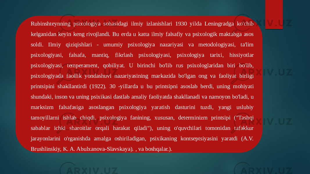 Rubinshteynning psixologiya sohasidagi ilmiy izlanishlari 1930 yilda Leningradga ko&#39;chib kelganidan keyin keng rivojlandi. Bu erda u katta ilmiy falsafiy va psixologik maktabga asos soldi. Ilmiy qiziqishlari - umumiy psixologiya nazariyasi va metodologiyasi, ta&#39;lim psixologiyasi, falsafa, mantiq, fikrlash psixologiyasi, psixologiya tarixi, hissiyotlar psixologiyasi, temperament, qobiliyat. U birinchi bo&#39;lib rus psixologlaridan biri bo&#39;lib, psixologiyada faollik yondashuvi nazariyasining markazida bo&#39;lgan ong va faoliyat birligi printsipini shakllantirdi (1922). 30 -yillarda u bu printsipni asoslab berdi, uning mohiyati shundaki, inson va uning psixikasi dastlab amaliy faoliyatda shakllanadi va namoyon bo&#39;ladi, u marksizm falsafasiga asoslangan psixologiya yaratish dasturini tuzdi, yangi uslubiy tamoyillarni ishlab chiqdi. psixologiya fanining, xususan, determinizm printsipi (&#34;Tashqi sabablar ichki sharoitlar orqali harakat qiladi&#34;), uning o&#39;quvchilari tomonidan tafakkur jarayonlarini o&#39;rganishda amalga oshiriladigan, psixikaning kontseptsiyasini yaratdi (A.V. Brushlinskiy, K. A. Abulxanova-Slavskaya). , va boshqalar.). 