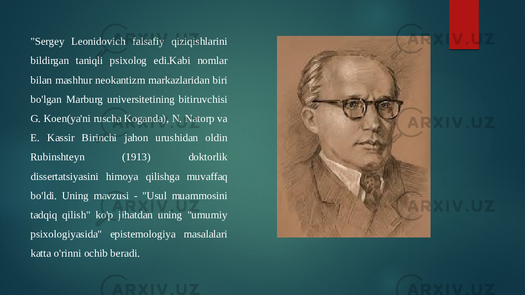 &#34;Sergey Leonidovich falsafiy qiziqishlarini bildirgan taniqli psixolog edi.Kabi nomlar bilan mashhur neokantizm markazlaridan biri bo&#39;lgan Marburg universitetining bitiruvchisi G. Koen(ya&#39;ni ruscha Koganda), N. Natorp va E. Kassir Birinchi jahon urushidan oldin Rubinshteyn (1913) doktorlik dissertatsiyasini himoya qilishga muvaffaq bo&#39;ldi. Uning mavzusi - &#34;Usul muammosini tadqiq qilish&#34; ko&#39;p jihatdan uning &#34;umumiy psixologiyasida&#34; epistemologiya masalalari katta o&#39;rinni ochib beradi. 