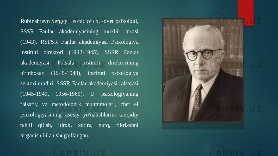 Rubinshteyn Sergey Leonidovich, sovet psixologi, SSSR Fanlar akademiyasining muxbir a&#39;zosi (1943). RSFSR Fanlar akademiyasi Psixologiya instituti direktori (1942-1945), SSSR Fanlar akademiyasi Falsafa instituti direktorining o&#39;rinbosari (1945-1948), instituti psixologiya sektori mudiri. SSSR Fanlar akademiyasi falsafasi (1945-1949, 1956-1960). U psixologiyaning falsafiy va metodologik muammolari, chet el psixologiyasining asosiy yo&#39;nalishlarini tanqidiy tahlil qilish, idrok, xotira, nutq, fikrlashni o&#39;rganish bilan shug&#39;ullangan. 