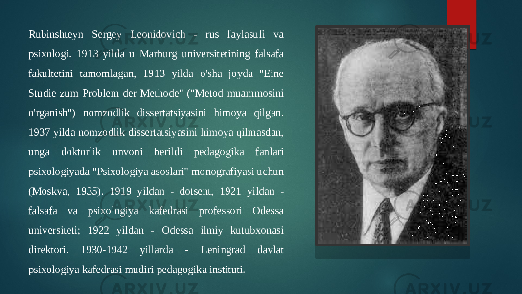 Rubinshteyn Sergey Leonidovich - rus faylasufi va psixologi. 1913 yilda u Marburg universitetining falsafa fakultetini tamomlagan, 1913 yilda o&#39;sha joyda &#34;Eine Studie zum Problem der Methode&#34; (&#34;Metod muammosini o&#39;rganish&#34;) nomzodlik dissertatsiyasini himoya qilgan. 1937 yilda nomzodlik dissertatsiyasini himoya qilmasdan, unga doktorlik unvoni berildi pedagogika fanlari psixologiyada &#34;Psixologiya asoslari&#34; monografiyasi uchun (Moskva, 1935). 1919 yildan - dotsent, 1921 yildan - falsafa va psixologiya kafedrasi professori Odessa universiteti; 1922 yildan - Odessa ilmiy kutubxonasi direktori. 1930-1942 yillarda - Leningrad davlat psixologiya kafedrasi mudiri pedagogika instituti. 