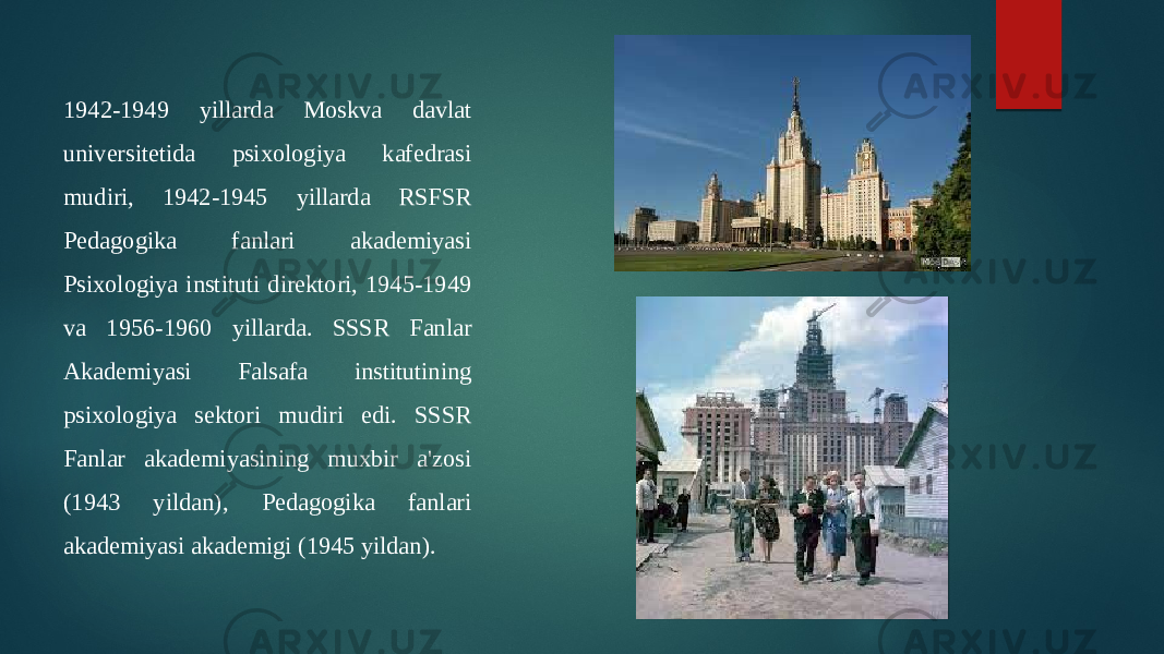 1942-1949 yillarda Moskva davlat universitetida psixologiya kafedrasi mudiri, 1942-1945 yillarda RSFSR Pedagogika fanlari akademiyasi Psixologiya instituti direktori, 1945-1949 va 1956-1960 yillarda. SSSR Fanlar Akademiyasi Falsafa institutining psixologiya sektori mudiri edi. SSSR Fanlar akademiyasining muxbir a&#39;zosi (1943 yildan), Pedagogika fanlari akademiyasi akademigi (1945 yildan). 