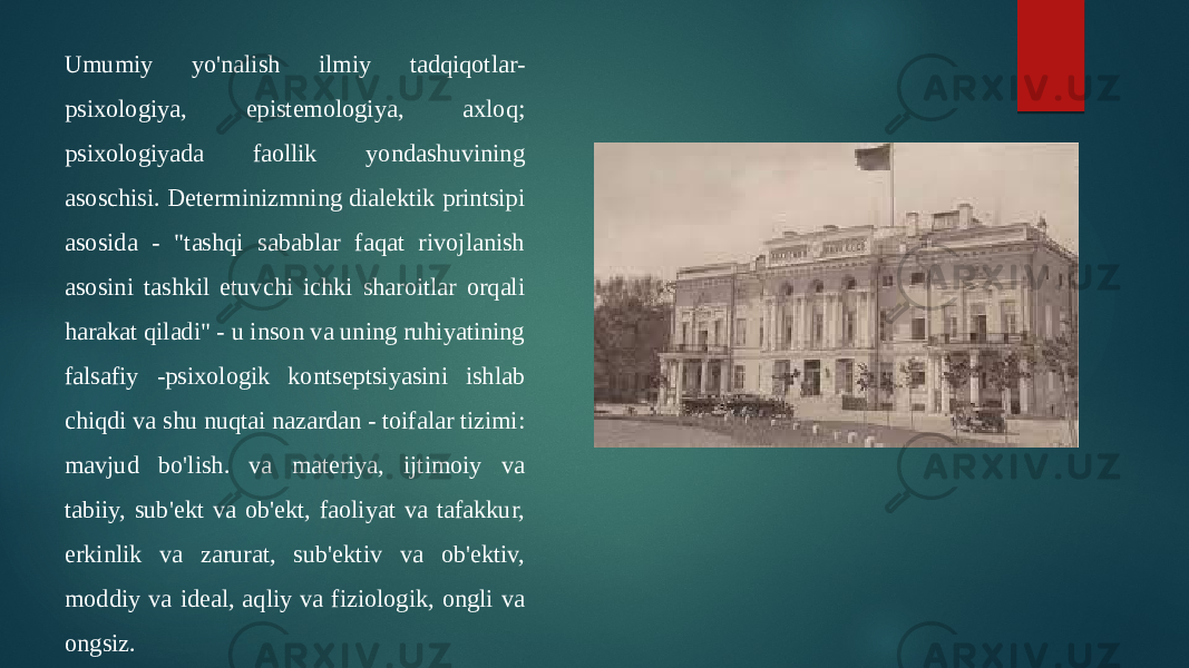 Umumiy yo&#39;nalish ilmiy tadqiqotlar- psixologiya, epistemologiya, axloq; psixologiyada faollik yondashuvining asoschisi. Determinizmning dialektik printsipi asosida - &#34;tashqi sabablar faqat rivojlanish asosini tashkil etuvchi ichki sharoitlar orqali harakat qiladi&#34; - u inson va uning ruhiyatining falsafiy -psixologik kontseptsiyasini ishlab chiqdi va shu nuqtai nazardan - toifalar tizimi: mavjud bo&#39;lish. va materiya, ijtimoiy va tabiiy, sub&#39;ekt va ob&#39;ekt, faoliyat va tafakkur, erkinlik va zarurat, sub&#39;ektiv va ob&#39;ektiv, moddiy va ideal, aqliy va fiziologik, ongli va ongsiz. 