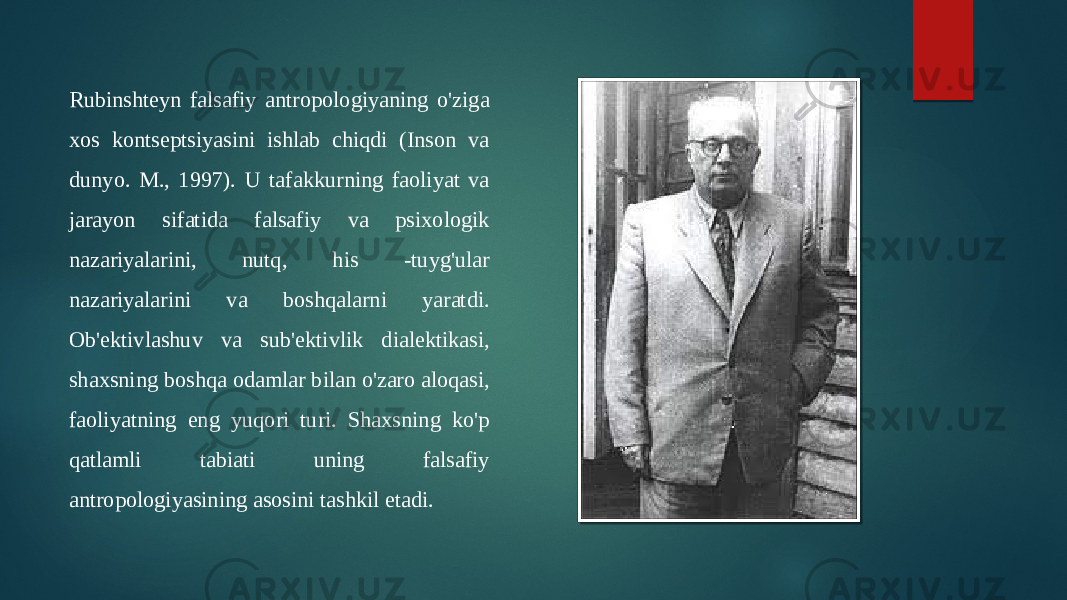 Rubinshteyn falsafiy antropologiyaning o&#39;ziga xos kontseptsiyasini ishlab chiqdi (Inson va dunyo. M., 1997). U tafakkurning faoliyat va jarayon sifatida falsafiy va psixologik nazariyalarini, nutq, his -tuyg&#39;ular nazariyalarini va boshqalarni yaratdi. Ob&#39;ektivlashuv va sub&#39;ektivlik dialektikasi, shaxsning boshqa odamlar bilan o&#39;zaro aloqasi, faoliyatning eng yuqori turi. Shaxsning ko&#39;p qatlamli tabiati uning falsafiy antropologiyasining asosini tashkil etadi. 