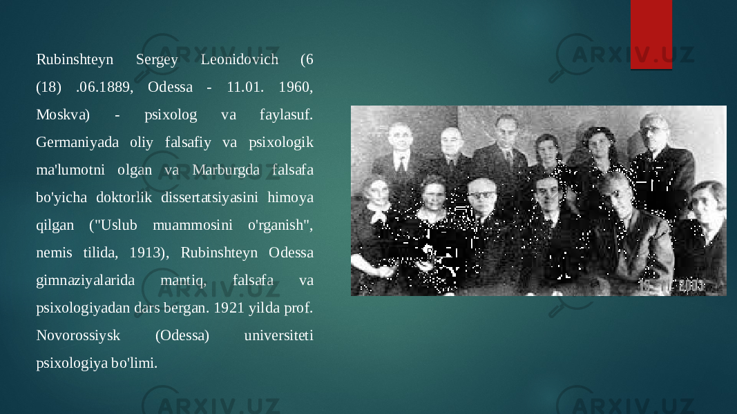 Rubinshteyn Sergey Leonidovich (6 (18) .06.1889, Odessa - 11.01. 1960, Moskva) - psixolog va faylasuf. Germaniyada oliy falsafiy va psixologik ma&#39;lumotni olgan va Marburgda falsafa bo&#39;yicha doktorlik dissertatsiyasini himoya qilgan (&#34;Uslub muammosini o&#39;rganish&#34;, nemis tilida, 1913), Rubinshteyn Odessa gimnaziyalarida mantiq, falsafa va psixologiyadan dars bergan. 1921 yilda prof. Novorossiysk (Odessa) universiteti psixologiya bo&#39;limi. 