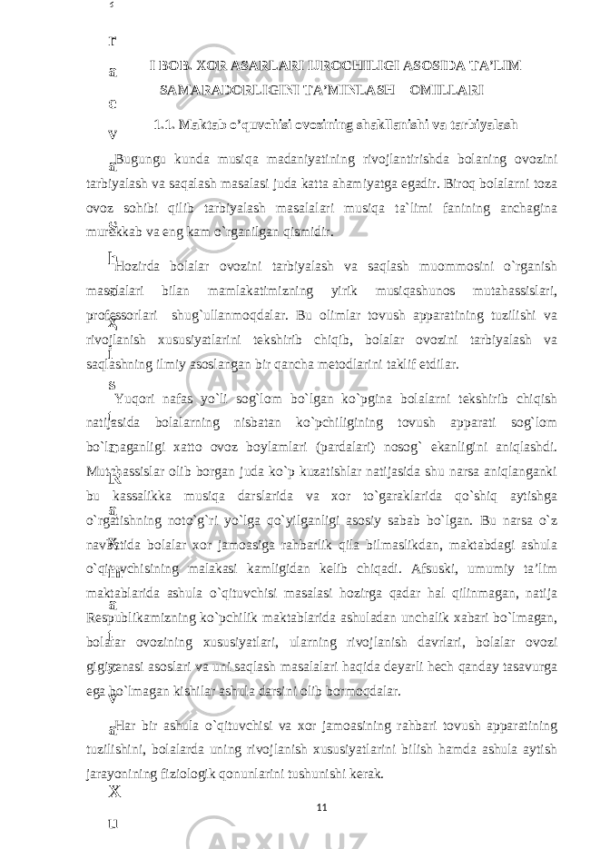 I BOB. XOR ASARLARI IJROCHILIGI ASOSIDA TA’LIM SAMARADORLIGINI TA’MINLASH OMILLARI 1.1. Maktab o’quvchisi ovozining shakllanishi va tarbiyalash Bugungu kunda musiqa madaniyatining rivojlantirishda bolaning ovozini tarbiyalash va saqalash masalasi juda katta ahamiyatga egadir. Biroq bolalarni toza ovoz sohibi qilib tarbiyalash masalalari musiqa ta`limi fanining anchagina murakkab va eng kam o`rganilgan qismidir. Hozirda bolalar ovozini tarbiyalash va saqlash muommosini o`rganish masalalari bilan mamlakatimizning yirik musiqashunos mutahassislari, professorlari shug`ullanmoqdalar. Bu olimlar tovush apparatining tuzilishi va rivojlanish xususiyatlarini tekshirib chiqib, bolalar ovozini tarbiyalash va saqlashning ilmiy asoslangan bir qancha metodlarini taklif etdilar. Yuqori nafas yo`li sog`lom bo`lgan ko`pgina bolalarni tekshirib chiqish natijasida bolalarning nisbatan ko`pchiligining tovush apparati sog`lom bo`lmaganligi xatto ovoz boylamlari (pardalari) nosog` ekanligini aniqlashdi. Mutahassislar olib borgan juda ko`p kuzatishlar natijasida shu narsa aniqlanganki bu kassalikka musiqa darslarida va xor to`garaklarida qo`shiq aytishga o`rgatishning noto`g`ri yo`lga qo`yilganligi asosiy sabab bo`lgan. Bu narsa o`z navbatida bolalar xor jamoasiga rahbarlik qila bilmaslikdan, maktabdagi ashula o`qituvchisining malakasi kamligidan kelib chiqadi. Afsuski, umumiy ta’lim maktablarida ashula o`qituvchisi masalasi hozirga qadar hal qilinmagan, natija Respublikamizning ko`pchilik maktablarida ashuladan unchalik xabari bo`lmagan, bolalar ovozining xususiyatlari, ularning rivojlanish davrlari, bolalar ovozi gigiyenasi asoslari va uni saqlash masalalari haqida deyarli hech qanday tasavurga ega bo`lmagan kishilar ashula darsini olib bormoqdalar. Har bir ashula o`qituvchisi va xor jamoasining rahbari tovush apparatining tuzilishini, bolalarda uning rivojlanish xususiyatlarini bilish hamda ashula aytish jarayonining fiziologik qonunlarini tushunishi kerak. 116 . J o ‘ r а е v а А z i z а О P B b o ‘ l i m i d а n : А ҳ m е d о v а M о ҳ i g u l B о b о n а z а r о v а N а f i s а N а b i е v а Ҳ а n i f а S а y d u l l а е v а Z u l f i y a D а m а е v а G u l n о z а P i r n а z а r о v а M а ҳ k а m I I . А k u s h е r l i k c h а қ а l о қ l а r b o ‘ l i m i d а n : J o ‘ r а е v а S h о ҳ i s t а R а ҳ m а t о v а X u r s h i d а S о ҳ i b о v а D i l а f r u z X а l i l о v а Z u l а y ҳ о О s t о n о v а S h а k а r I . А k u s h е r l i k b o ‘ l i m i d а n : B о z о r о v а G u l n о r а Қ u r b о n о v а B i b i s о r а P i r n а z а r о v а L а y l о C h о r i е v а S h о ҳ i s t а T o ‘ l а е v а D i l s о r а I . А k u s h е r l i k c h а қ а l о қ l а r b o ‘ l i m i d а n : 1 . E r n а z а r о v а G u l s а n а m 2 . E r n а z а r о v а M u ҳ а b b а t 