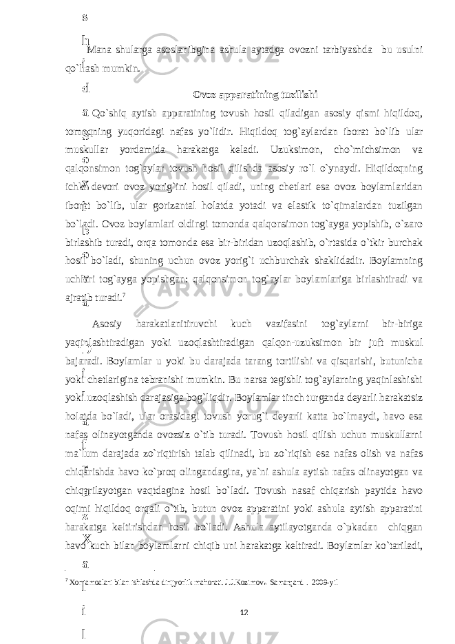 Mana shularga asoslanibgina ashula aytadga ovozni tarbiyashda bu usulni qo`llash mumkin. Ovoz apparatining tuzilishi Qo`shiq aytish apparatining tovush hosil qiladigan asosiy qismi hiqildoq, tomoqning yuqoridagi nafas yo`lidir. Hiqildoq tog`aylardan iborat bo`lib ular muskullar yordamida harakatga keladi. Uzuksimon, cho`michsimon va qalqonsimon tog`aylar tovush hosil qilishda asosiy ro`l o`ynaydi. Hiqildoqning ichki devori ovoz yorig`ini hosil qiladi, uning chetlari esa ovoz boylamlaridan iborat bo`lib, ular gorizantal holatda yotadi va elastik to`qimalardan tuzilgan bo`ladi. Ovoz boylamlari oldingi tomonda qalqonsimon tog`ayga yopishib, o`zaro birlashib turadi, orqa tomonda esa bir-biridan uzoqlashib, o`rtasida o`tkir burchak hosil bo`ladi, shuning uchun ovoz yorig`i uchburchak shaklidadir. Boylamning uchlari tog`ayga yopishgan: qalqonsimon tog`aylar boylamlariga birlashtiradi va ajratib turadi. 7 Asosiy harakatlanitiruvchi kuch vazifasini tog`aylarni bir-biriga yaqinlashtiradigan yoki uzoqlashtiradigan qalqon-uzuksimon bir juft muskul bajaradi. Boylamlar u yoki bu darajada tarang tortilishi va qisqarishi, butunicha yoki chetlarigina tebranishi mumkin. Bu narsa tegishli tog`aylarning yaqinlashishi yoki uzoqlashish darajasiga bog`liqdir. Boylamlar tinch turganda deyarli harakatsiz holatda bo`ladi, ular orasidagi tovush yorug`i deyarli katta bo`lmaydi, havo esa nafas olinayotganda ovozsiz o`tib turadi. Tovush hosil qilish uchun muskullarni ma`lum darajada zo`riqtirish talab qilinadi, bu zo`riqish esa nafas olish va nafas chiqarishda havo ko`proq olingandagina, ya`ni ashula aytish nafas olinayotgan va chiqarilayotgan vaqtdagina hosil bo`ladi. Tovush nasaf chiqarish paytida havo oqimi hiqildoq orqali o`tib, butun ovoz apparatini yoki ashula aytish apparatini harakatga keltirishdan hosil bo`ladi. Ashula aytilayotganda o`pkadan chiqgan havo kuch bilan boylamlarni chiqib uni harakatga keltiradi. Boylamlar ko`tariladi, 7 Xor jamoalari bilan ishlashda dirijyorlik mahorati. J.J.Kozimov . Samarqand . 2009-yil 126 . J o ‘ r а е v а А z i z а О P B b o ‘ l i m i d а n : А ҳ m е d о v а M о ҳ i g u l B о b о n а z а r о v а N а f i s а N а b i е v а Ҳ а n i f а S а y d u l l а е v а Z u l f i y a D а m а е v а G u l n о z а P i r n а z а r о v а M а ҳ k а m I I . А k u s h е r l i k c h а қ а l о қ l а r b o ‘ l i m i d а n : J o ‘ r а е v а S h о ҳ i s t а R а ҳ m а t о v а X u r s h i d а S о ҳ i b о v а D i l а f r u z X а l i l о v а Z u l а y ҳ о О s t о n о v а S h а k а r I . А k u s h е r l i k b o ‘ l i m i d а n : B о z о r о v а G u l n о r а Қ u r b о n о v а B i b i s о r а P i r n а z а r о v а L а y l о C h о r i е v а S h о ҳ i s t а T o ‘ l а е v а D i l s о r а I . А k u s h е r l i k c h а қ а l о қ l а r b o ‘ l i m i d а n : 1 . E r n а z а r о v а G u l s а n а m 2 . E r n а z а r о v а M u ҳ а b b а t 