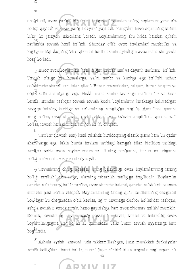 cho`ziladi, ovoz yorig`i bir qadar kengayadi shundan so`ng boylamlar yana o`z holiga qaytadi va ovoz yorig`I deyarli yopiladi. Yangidan havo oqimining kirishi bilan bu jarayon takrorlana boradi. Boylamlarning shu hilda harakat qilishi natijasida tovush hosil bo`ladi. Shunday qilib ovoz boylamlari muskullar va tog`aylar hiqildoqning ichki qismlari bo`lib ashula aytadigan ovoz mana shu yerda hosil bo`ladi. Biroq ovoz boylamlari hosil qilgan tovush zaif va deyarli tembrsiz bo`ladi. Tovush o`ziga hos hossalarga, ya`ni tembr va kuchga ega bo`lishi uchun qo`shimcha sharoitlarni talab qiladi. Bunda rezonatorlar, halqum, burun halqum va o`giz katta ahamiyatga ega. Huddi mana shular tovushga ma`lum tus va kuch beradi. Bundan tashqari tovush tovush kuchi boylamlarni harakatga keltiradigan havo oqimining kuchiga va ko`lamining kengligiga bog`liq. Amplituda qancha keng bo`lsa, ovoz shuncha kuchli chiqadi va aksincha ampilituda qancha zaif bo`lsa, tovush ham shuncha nimjon bo`lib chiqadi. Tembor (tovush tusi) hosil qilishda hiqildoqning elastik qismi ham bir qadar ahamiyatga ega, lekin bunda boylam ustidagi kamgak bilan hiqildoq ustidagi kamgak sohta ovoz boylamlaridan to tilning uchigacha, tishlar va labgacha bo`lgan a’zolari asosiy rolni o`ynaydi. Tovushning ohirgi х ossasi, uning balandligi ovoz boylamlarining tarang bo`lib tortilishi darajasiga, ularning tebranish tezligiga bog`liqdir. Boylamlar qancha ko`p tarang bo`lib tortilsa, ovoz shuncha baland, qancha bo`sh tortilsa ovoz shuncha past bo`lib chiqadi. Boylamlarning tarang qilib tortilishining chegarasi bor, agar bu chegaradan o`tib ketilsa, og`ir travmaga du с hor bo`lishdan tashqari, ashula aytish u yoqda tursin, hatto gapirishga ham ovoz chiqmay qolishi mumkin. Demak, tovushning barcha asosiy hossalari – kuchi, tembri va balandligi ovoz boylamlarigagina bog`liq bo`lib qolmasdan balki butun tovush apparatiga ham bog`liqdir. Ashula aytish jarayoni juda takkomillashgan, juda murakkab funksiyalar ketma-ketligidan iborat bo`lib, ularni faqat bir-biri bilan organik bog`langan bir 136 . J o ‘ r а е v а А z i z а О P B b o ‘ l i m i d а n : А ҳ m е d о v а M о ҳ i g u l B о b о n а z а r о v а N а f i s а N а b i е v а Ҳ а n i f а S а y d u l l а е v а Z u l f i y a D а m а е v а G u l n о z а P i r n а z а r о v а M а ҳ k а m I I . А k u s h е r l i k c h а қ а l о қ l а r b o ‘ l i m i d а n : J o ‘ r а е v а S h о ҳ i s t а R а ҳ m а t о v а X u r s h i d а S о ҳ i b о v а D i l а f r u z X а l i l о v а Z u l а y ҳ о О s t о n о v а S h а k а r I . А k u s h е r l i k b o ‘ l i m i d а n : B о z о r о v а G u l n о r а Қ u r b о n о v а B i b i s о r а P i r n а z а r о v а L а y l о C h о r i е v а S h о ҳ i s t а T o ‘ l а е v а D i l s о r а I . А k u s h е r l i k c h а қ а l о қ l а r b o ‘ l i m i d а n : 1 . E r n а z а r о v а G u l s а n а m 2 . E r n а z а r о v а M u ҳ а b b а t 