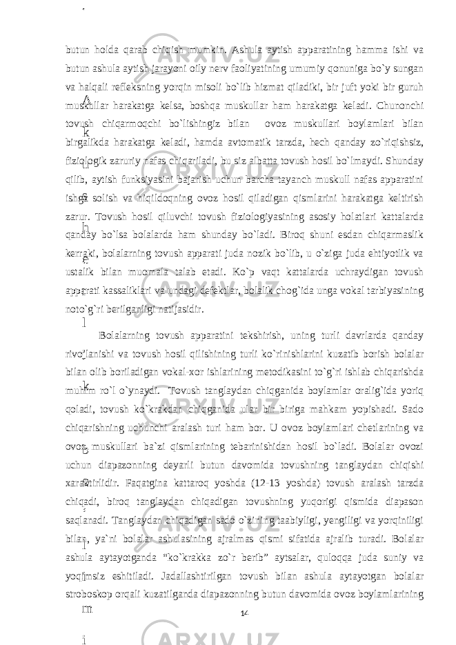 butun holda qarab chiqish mumkin. Ashula aytish apparatining hamma ishi va butun ashula aytish jarayoni oily nerv faoliyatining umumiy qonuniga bo`y sungan va halqali refleksning yorqin misoli bo`lib hizmat qiladiki, bir juft yoki bir guruh muskullar harakatga kelsa, boshqa muskullar ham harakatga keladi. Chunonchi tovush chiqarmoqchi bo`lishingiz bilan ovoz muskullari boylamlari bilan birgalikda harakatga keladi, hamda avtomatik tarzda, hech qanday zo`riqishsiz, fiziologik zaruriy nafas chiqariladi, bu siz albatta tovush hosil bo`lmaydi. Shunday qilib, aytish funksiyasini bajarish uchun barcha tayanch muskull nafas apparatini ishga solish va hiqildoqning ovoz hosil qiladigan qismlarini harakatga keltirish zarur. Tovush hosil qiluvchi tovush fiziologiyasining asosiy holatlari kattalarda qanday bo`lsa bolalarda ham shunday bo`ladi. Biroq shuni esdan chiqarmaslik kerraki, bolalarning tovush apparati juda nozik bo`lib, u o`ziga juda ehtiyotlik va ustalik bilan muomala talab etadi. Ko`p vaqt kattalarda uchraydigan tovush apparati kassaliklari va undagi defektlar, bolalik chog`ida unga vokal tarbiyasining noto`g`ri berilganligi natijasidir. Bolalarning tovush apparatini tekshirish, uning turli davrlarda qanday rivojlanishi va tovush hosil qilishining turli ko`rinishlarini kuzatib borish bolalar bilan olib boriladigan vokal-xor ishlarining metodikasini to`g`ri ishlab chiqarishda muhim ro`l o`ynaydi. Tovush tanglaydan chiqganida boylamlar oralig`ida yoriq qoladi, tovush ko`krakdan chiqganida ular bir biriga mahkam yopishadi. Sado chiqarishning uchunchi aralash turi ham bor. U ovoz boylamlari chetlarining va ovoz muskullari ba`zi qismlarining tebarinishidan hosil bo`ladi. Bolalar ovozi uchun diapazonning deyarli butun davomida tovushning tanglaydan chiqishi xaraktirlidir. Faqatgina kattaroq yoshda (12-13 yoshda) tovush aralash tarzda chiqadi, biroq tanglaydan chiqadigan tovushning yuqorigi qismida diapason saqlanadi. Tanglaydan chiqadigan sado o`zining taabiyligi, yengiligi va yorqiniligi bilan, ya`ni bolalar ashulasining ajralmas qismi sifatida ajralib turadi. Bolalar ashula aytayotganda “ko`krakka zo`r berib” aytsalar, quloqqa juda suniy va yoqimsiz eshitiladi. Jadallashtirilgan tovush bilan ashula aytayotgan bolalar stroboskop orqali kuzatilganda diapazonning butun davomida ovoz boylamlarining 146 . J o ‘ r а е v а А z i z а О P B b o ‘ l i m i d а n : А ҳ m е d о v а M о ҳ i g u l B о b о n а z а r о v а N а f i s а N а b i е v а Ҳ а n i f а S а y d u l l а е v а Z u l f i y a D а m а е v а G u l n о z а P i r n а z а r о v а M а ҳ k а m I I . А k u s h е r l i k c h а қ а l о қ l а r b o ‘ l i m i d а n : J o ‘ r а е v а S h о ҳ i s t а R а ҳ m а t о v а X u r s h i d а S о ҳ i b о v а D i l а f r u z X а l i l о v а Z u l а y ҳ о О s t о n о v а S h а k а r I . А k u s h е r l i k b o ‘ l i m i d а n : B о z о r о v а G u l n о r а Қ u r b о n о v а B i b i s о r а P i r n а z а r о v а L а y l о C h о r i е v а S h о ҳ i s t а T o ‘ l а е v а D i l s о r а I . А k u s h е r l i k c h а қ а l о қ l а r b o ‘ l i m i d а n : 1 . E r n а z а r о v а G u l s а n а m 2 . E r n а z а r о v а M u ҳ а b b а t 