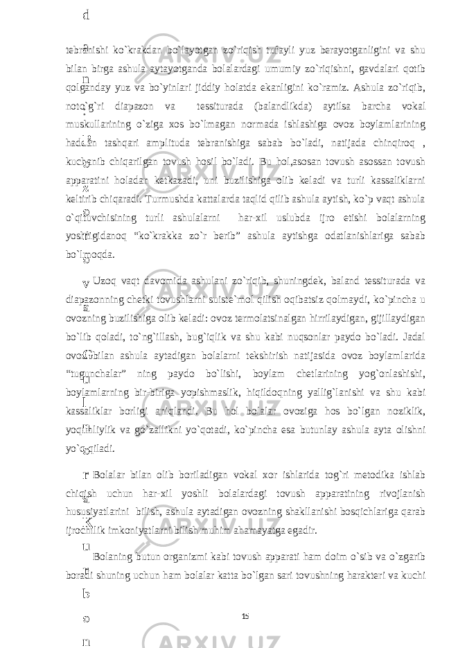 tebranishi ko`krakdan bo`layotgan zo`riqish tufayli yuz berayotganligini va shu bilan birga ashula aytayotganda bolalardagi umumiy zo`riqishni, gavdalari qotib qolganday yuz va bo`yinlari jiddiy holatda ekanligini ko`ramiz. Ashula zo`riqib, noto`g`ri diapazon va tessiturada (balandlikda) aytilsa barcha vokal muskullarining o`ziga xos bo`lmagan normada ishlashiga ovoz boylamlarining haddan tashqari amplituda tebranishiga sabab bo`ladi, natijada chinqiroq , kuchanib chiqarilgan tovush hosil bo`ladi. Bu hol,asosan tovush asossan tovush apparatini holadan ketkazadi, uni buzilishiga olib keladi va turli kassaliklarni keltirib chiqaradi. Turmushda kattalarda taqlid qilib ashula aytish, ko`p vaqt ashula o`qituvchisining turli ashulalarni har-xil uslubda ijro etishi bolalarning yoshligidanoq “ko`krakka zo`r berib” ashula aytishga odatlanishlariga sabab bo`lmoqda. Uzoq vaqt davomida ashulani zo`riqib, shuningdek, baland tessiturada va diapazonning chetki tovushlarni suiste`mol qilish oqibatsiz qolmaydi, ko`pincha u ovozning buzilishiga olib keladi: ovoz termolatsinalgan hirrilaydigan, gijillaydigan bo`lib qoladi, to`ng`illash, bug`iqlik va shu kabi nuqsonlar paydo bo`ladi. Jadal ovoz bilan ashula aytadigan bolalarni tekshirish natijasida ovoz boylamlarida “tugunchalar” ning paydo bo`lishi, boylam chetlarining yog`onlashishi, boylamlarning bir-biriga yopishmaslik, hiqildoqning yallig`lanishi va shu kabi kassaliklar borligi aniqlandi. Bu hol bolalar ovoziga hos bo`lgan noziklik, yoqimliylik va go`zallikni yo`qotadi, ko`pincha esa butunlay ashula ayta olishni yo`q qiladi. Bolalar bilan olib boriladigan vokal xor ishlarida tog`ri metodika ishlab chiqish uchun har-xil yoshli bolalardagi tovush apparatining rivojlanish hususiyatlarini bilish, ashula aytadigan ovozning shakllanishi bosqichlariga qarab ijrochilik imkoniyatlarni bilish muhim ahamayatga egadir. Bolaning butun organizmi kabi tovush apparati ham doim o`sib va o`zgarib boradi shuning uchun ham bolalar katta bo`lgan sari tovushning harakteri va kuchi 156 . J o ‘ r а е v а А z i z а О P B b o ‘ l i m i d а n : А ҳ m е d о v а M о ҳ i g u l B о b о n а z а r о v а N а f i s а N а b i е v а Ҳ а n i f а S а y d u l l а е v а Z u l f i y a D а m а е v а G u l n о z а P i r n а z а r о v а M а ҳ k а m I I . А k u s h е r l i k c h а қ а l о қ l а r b o ‘ l i m i d а n : J o ‘ r а е v а S h о ҳ i s t а R а ҳ m а t о v а X u r s h i d а S о ҳ i b о v а D i l а f r u z X а l i l о v а Z u l а y ҳ о О s t о n о v а S h а k а r I . А k u s h е r l i k b o ‘ l i m i d а n : B о z о r о v а G u l n о r а Қ u r b о n о v а B i b i s о r а P i r n а z а r о v а L а y l о C h о r i е v а S h о ҳ i s t а T o ‘ l а е v а D i l s о r а I . А k u s h е r l i k c h а қ а l о қ l а r b o ‘ l i m i d а n : 1 . E r n а z а r о v а G u l s а n а m 2 . E r n а z а r о v а M u ҳ а b b а t 