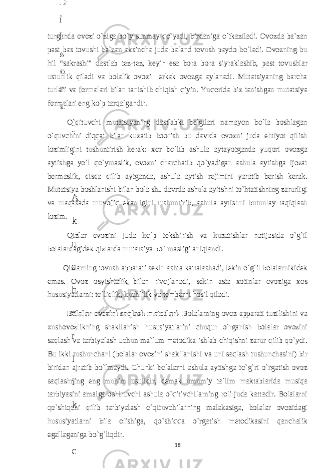 turganda ovozi o`ziga bo`y sunmay qo`yadi, birdaniga o`tkaziladi. Ovozda ba`zan past bas tovushi ba`zan aksincha juda baland tovush paydo bo`ladi. Ovozning bu hil “sakrashi” dastlab tez-tez, keyin esa bora bora siyraklashib, past tovushlar ustunlik qiladi va bolalik ovozi erkak ovozga aylanadi. Mutatsiyaning barcha turlari va formalari bilan tanishib chiqish qiyin. Yuqorida biz tanishgan mutatsiya formalari eng ko`p tarqalgandir. O`qituvchi mutatsiyaning dastlabki belgilari namayon bo`la boshlagan o`quvchini diqqat bilan kuzatib boorish bu davrda ovozni juda ehtiyot qilish lozimligini tushuntirish kerak: xor bo`lib ashula aytayotganda yuqori ovozga aytishga yo`l qo`ymaslik, ovozni charchatib qo`yadigan ashula aytishga ijozat bermaslik, qisqa qilib aytganda, ashula aytish rejimini yaratib berish kerak. Mutatsiya boshlanishi bilan bola shu davrda ashula ayitshni to`htatishning zarurligi va maqasada muvofiq ekanligini tushuntirib, ashula aytishni butunlay taqiqlash lozim. Qizlar ovozini juda ko`p tekshirish va kuzatishlar natijasida o`g`il bolalardagidek qizlarda mutatsiya bo`lmasligi aniqlandi. Qizlarning tovush apparati sekin ashta kattalashadi, lekin o`g`il bolalarnikidek emas. Ovoz osyishtalik bilan rivojlanadi, sekin asta xotinlar ovoziga xos hususiyatlarni: to`liqlik, kuchlilik va temberni hosil qiladi. Bolalar ovozini saqlash metotlari. Bolalarning ovoz apparati tuzilishini va xushovozlikning shakllanish hususiyatlarini chuqur o`rganish bolalar ovozini saqlash va tarbiyalash uchun ma`lum metodika ishlab chiqishni zarur qilib qo`ydi. Bu ikki tushunchani (bolalar ovozini shakllanishi va uni saqlash tushunchasini) bir biridan ajratib bo`lmaydi. Chunki bolalarni ashula aytishga to`g`ri o`rgatish ovoz saqlashning eng muhim usulidir, demak umumiy ta`lim maktablarida musiqa tarbiyasini amalga oshiruvchi ashula o`qitivchilarning roli juda kattadir. Bolalarni qo`shiqchi qilib tarbiyalash o`qituvchilarning malakasiga, bolalar ovozidagi hususiyatlarni bila olishiga, qo`shiqqa o`rgatish metodikasini qanchalik egallaganiga bo`g`liqdir. 186 . J o ‘ r а е v а А z i z а О P B b o ‘ l i m i d а n : А ҳ m е d о v а M о ҳ i g u l B о b о n а z а r о v а N а f i s а N а b i е v а Ҳ а n i f а S а y d u l l а е v а Z u l f i y a D а m а е v а G u l n о z а P i r n а z а r о v а M а ҳ k а m I I . А k u s h е r l i k c h а қ а l о қ l а r b o ‘ l i m i d а n : J o ‘ r а е v а S h о ҳ i s t а R а ҳ m а t о v а X u r s h i d а S о ҳ i b о v а D i l а f r u z X а l i l о v а Z u l а y ҳ о О s t о n о v а S h а k а r I . А k u s h е r l i k b o ‘ l i m i d а n : B о z о r о v а G u l n о r а Қ u r b о n о v а B i b i s о r а P i r n а z а r о v а L а y l о C h о r i е v а S h о ҳ i s t а T o ‘ l а е v а D i l s о r а I . А k u s h е r l i k c h а қ а l о қ l а r b o ‘ l i m i d а n : 1 . E r n а z а r о v а G u l s а n а m 2 . E r n а z а r о v а M u ҳ а b b а t 