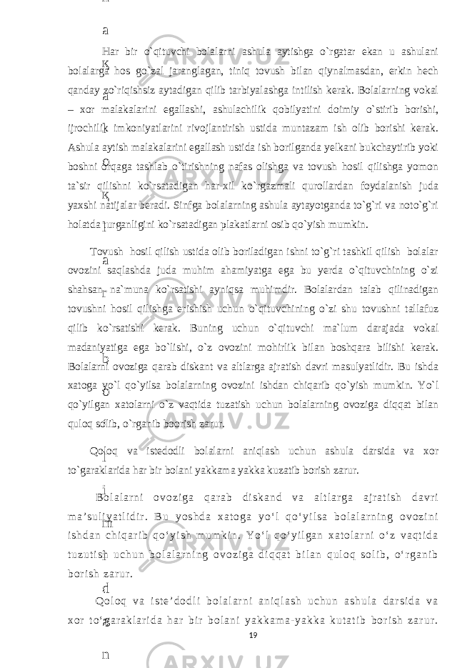  Har bir o`qituvchi bolalarni ashula aytishga o`rgatar ekan u ashulani bolalarga hos go`zal jaranglagan, tiniq tovush bilan qiynalmasdan, erkin hech qanday zo`riqishsiz aytadigan qilib tarbiyalashga intilish kerak. Bolalarning vokal – xor malakalarini egallashi, ashulachilik qobilyatini doimiy o`stirib borishi, ijrochilik imkoniyatlarini rivojlantirish ustida muntazam ish olib borishi kerak. Ashula aytish malakalarini egallash ustida ish borilganda yelkani bukchaytirib yoki boshni orqaga tashlab o`tirishning nafas olishga va tovush hosil qilishga yomon ta`sir qilishni ko`rsatadigan har-xil ko`rgazmali qurollardan foydalanish juda yaxshi natijalar beradi. Sinfga bolalarning ashula aytayotganda to`g`ri va noto`g`ri holatda turganligini ko`rsatadigan plakatlarni osib qo`yish mumkin. Tovush hosil qilish ustida olib boriladigan ishni to`g`ri tashkil qilish bolalar ovozini saqlashda juda muhim ahamiyatga ega bu yerda o`qituvchining o`zi shahsan na`muna ko`rsatishi ayniqsa muhimdir. Bolalardan talab qilinadigan tovushni hosil qilishga erishish uchun o`qituvchining o`zi shu tovushni tallafuz qilib ko`rsatishi kerak. Buning uchun o`qituvchi ma`lum darajada vokal madaniyatiga ega bo`lishi, o`z ovozini mohirlik bilan boshqara bilishi kerak. Bolalarni ovoziga qarab diskant va altlarga ajratish davri masulyatlidir. Bu ishda xatoga yo`l qo`yilsa bolalarning ovozini ishdan chiqarib qo`yish mumkin. Yo`l qo`yilgan xatolarni o`z vaqtida tuzatish uchun bolalarning ovoziga diqqat bilan quloq solib, o`rganib boorish zarur. Qoloq va istedodli bolalarni aniqlash uchun ashula darsida va xor to`garaklarida har bir bolani yakkama yakka kuzatib borish zarur. B o l a l a r n i o v o z i g a q a r a b d i s k a n d v a a l t l a r g a a j r a t i s h d a v r i m a ’ s u l i y a t l i d i r . B u y o s h d a x a t o g a y o ‘ l q o ‘ y i l s a b o l a l a r n i n g o v o z i n i i s h d a n c h i q a r i b q o ‘ y i s h m u m k i n . Y o ‘ l q o ‘ y i l g a n x a t o l a r n i o ‘ z v a q t i d a t u z u t i s h u c h u n b o l a l a r n i n g o v o z i g a d i q q a t b i l a n q u l o q s o l i b , o ‘ r g a n i b b o r i s h z a r u r . Q o l o q v a i s t e ’ d o d l i b o l a l a r n i a n i q l a s h u c h u n a s h u l a d a r s i d a v a x o r t o ‘ g a r a k l a r i d a h a r b i r b o l a n i y a k k a m a - y a k k a k u t a t i b b o r i s h z a r u r . 196 . J o ‘ r а е v а А z i z а О P B b o ‘ l i m i d а n : А ҳ m е d о v а M о ҳ i g u l B о b о n а z а r о v а N а f i s а N а b i е v а Ҳ а n i f а S а y d u l l а е v а Z u l f i y a D а m а е v а G u l n о z а P i r n а z а r о v а M а ҳ k а m I I . А k u s h е r l i k c h а қ а l о қ l а r b o ‘ l i m i d а n : J o ‘ r а е v а S h о ҳ i s t а R а ҳ m а t о v а X u r s h i d а S о ҳ i b о v а D i l а f r u z X а l i l о v а Z u l а y ҳ о О s t о n о v а S h а k а r I . А k u s h е r l i k b o ‘ l i m i d а n : B о z о r о v а G u l n о r а Қ u r b о n о v а B i b i s о r а P i r n а z а r о v а L а y l о C h о r i е v а S h о ҳ i s t а T o ‘ l а е v а D i l s о r а I . А k u s h е r l i k c h а қ а l о қ l а r b o ‘ l i m i d а n : 1 . E r n а z а r о v а G u l s а n а m 2 . E r n а z а r о v а M u ҳ а b b а t 