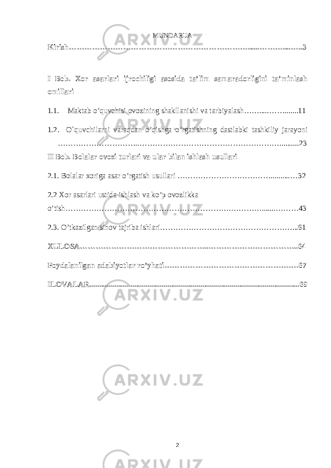 MUNDARIJA Kirish……………………………………………………………......………....…..3 I Bob. Xor asarlari ijrochiligi asosida ta’lim samaradorligini ta’minlash omillari 1.1. Maktab o’quvchisi ovozining shakllanishi va tarbiyalash…….....…….......11 1.2 . O`quvchilarni varaqdan o’qishga o’rgatishning dastlabki tashkiliy jarayoni …………………………..………………………………………………..........23 II Bob. Bolalar ovozi turlari va ular bilan ishlash usullari 2.1. Bolalar xoriga asar o’rgatish usullari ………………………………..........…32 2.2 Xor asarlari ustida ishlash va ko’p ovozlikka o’tish……………………………………………………….………….......………43 2.3. O’tkazilgan sinov tajriba ishlari……………………………………………...61 XULOSA…………………………………………..……………………………..64 Foydalanilgan adabiyotlar ro’yhati………………………………………….…67 ILOVALAR............................................................................................................69 2 6 . J o ‘ r а е v а А z i z а О P B b o ‘ l i m i d а n : А ҳ m е d о v а M о ҳ i g u l B о b о n а z а r о v а N а f i s а N а b i е v а Ҳ а n i f а S а y d u l l а е v а Z u l f i y a D а m а е v а G u l n о z а P i r n а z а r о v а M а ҳ k а m I I . А k u s h е r l i k c h а қ а l о қ l а r b o ‘ l i m i d а n : J o ‘ r а е v а S h о ҳ i s t а R а ҳ m а t о v а X u r s h i d а S о ҳ i b о v а D i l а f r u z X а l i l о v а Z u l а y ҳ о О s t о n о v а S h а k а r I . А k u s h е r l i k b o ‘ l i m i d а n : B о z о r о v а G u l n о r а Қ u r b о n о v а B i b i s о r а P i r n а z а r о v а L а y l о C h о r i е v а S h о ҳ i s t а T o ‘ l а е v а D i l s о r а I . А k u s h е r l i k c h а қ а l о қ l а r b o ‘ l i m i d а n : 1 . E r n а z а r о v а G u l s а n а m 2 . E r n а z а r о v а M u ҳ а b b а t 