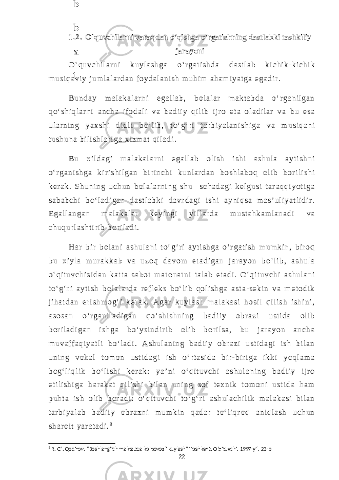 1 . 2 . O`quvchilarni varaqdan o’qishga o’rgatishning dastlabki tashkiliy jarayoni O ‘ q u v c h i l a r n i k u y l a s h g a o ‘ r g a t i s h d a d a s t l a b k i c h i k - k i c h i k m u s i q a v i y j u m l a l a r d a n f o y d a l a n i s h m u h i m a h a m i y a t g a e g a d i r . B u n d a y m a l a k a l a r n i e g a l l a b , b o l a l a r m a k t a b d a o ‘ r g a n i l g a n q o ‘ s h i q l a r n i a n c h a i f o d a l i v a b a d i i y q i l i b i j r o e t a o l a d i l a r v a b u e s a u l a r n i n g y a x s h i d i d l i b o ‘ l i b , t o ‘ g ‘ r i t a r b i y a l a n i s h i g a v a m u s i q a n i t u s h u n a b i l i s h l a r i g a x i z m a t q i l a d i . B u x i l d a g i m a l a k a l a r n i e g a l l a b o l i s h i s h i a s h u l a a y t i s h n i o ‘ r g a n i s h g a k i r i s h i l g a n b i r i n c h i k u n l a r d a n b o s h l a b o q o l i b b o r i l i s h i k e r a k . S h u n i n g u c h u n b o l a l a r n i n g s h u s o h a d a g i k e l g u s i t a r a q q i y o t i g a s a b a b c h i b o ‘ l a d i g a n d a s t l a b k i d a v r d a g i i s h i a y n i q s a m a s ’ u l i y a t l i d i r . E g a l l a n g a n m a l a k a l a r k e y i n g i y i l l a r d a m u s t a h k a m l a n a d i v a c h u q u r l a s h t i r i b b o r i l a d i . H a r b i r b o l a n i a s h u l a n i t o ‘ g ‘ r i a y t i s h g a o ‘ r g a t i s h m u m k i n , b i r o q b u x i y l a m u r a k k a b v a u z o q d a v o m e t a d i g a n j a r a y o n b o ‘ l i b , a s h u l a o ‘ q i t u v c h i s i d a n k a t t a s a b o t m a t o n a t n i t a l a b e t a d i . O ‘ q i t u v c h i a s h u l a n i t o ‘ g ‘ r i a y t i s h b o l a l a r d a r e f l e k s b o ‘ l i b q o l i s h g a a s t a - s e k i n v a m e t o d i k j i h a t d a n e r i s h m o g ‘ i k e r a k . A g a r k u y l a s h m a l a k a s i h o s i l q i l i s h i s h i n i , a s o s a n o ‘ r g a n i l a d i g a n q o ‘ s h i s h n i n g b a d i i y o b r a z i u s t i d a o l i b b o r i l a d i g a n i s h g a b o ‘ y s i n d i r i b o l i b b o r i l s a , b u j a r a y o n a n c h a m u v a f f a q i y a t l i b o ‘ l a d i . A s h u l a n i n g b a d i i y o b r a z i u s t i d a g i i s h b i l a n u n i n g v o k a l t o m o n u s t i d a g i i s h o ‘ r t a s i d a b i r - b i r i g a i k k i y o q l a m a b o g ‘ l i q l i k b o ‘ l i s h i k e r a k : y a ’ n i o ‘ q i t u v c h i a s h u l a n i n g b a d i i y i j r o e t i l i s h i g a h a r a k a t q i l i s h i b i l a n u n i n g s o f t e x n i k t o m o n i u s t i d a h a m p u h t a i s h o l i b b o r a d i : o ‘ q i t u v c h i t o ‘ g ‘ r i a s h u l a c h i l i k m a l a k a s i b i l a n t a r b i y a l a b b a d i i y o b r a z n i m u m k i n q a d a r t o ‘ l i q r o q a n i q l a s h u c h u n s h a r o i t y a r a t a d i . 8 8 R. G’. Qodirov. “Boshlang’ich maktabda ko’povozli kuylash” Toshkent. O’qituvchi. 1997-yil. 23-b 226 . J o ‘ r а е v а А z i z а О P B b o ‘ l i m i d а n : А ҳ m е d о v а M о ҳ i g u l B о b о n а z а r о v а N а f i s а N а b i е v а Ҳ а n i f а S а y d u l l а е v а Z u l f i y a D а m а е v а G u l n о z а P i r n а z а r о v а M а ҳ k а m I I . А k u s h е r l i k c h а қ а l о қ l а r b o ‘ l i m i d а n : J o ‘ r а е v а S h о ҳ i s t а R а ҳ m а t о v а X u r s h i d а S о ҳ i b о v а D i l а f r u z X а l i l о v а Z u l а y ҳ о О s t о n о v а S h а k а r I . А k u s h е r l i k b o ‘ l i m i d а n : B о z о r о v а G u l n о r а Қ u r b о n о v а B i b i s о r а P i r n а z а r о v а L а y l о C h о r i е v а S h о ҳ i s t а T o ‘ l а е v а D i l s о r а I . А k u s h е r l i k c h а қ а l о қ l а r b o ‘ l i m i d а n : 1 . E r n а z а r о v а G u l s а n а m 2 . E r n а z а r о v а M u ҳ а b b а t 