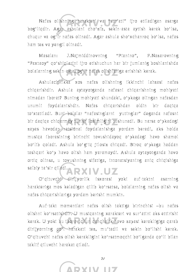 N a f a s o l i s h n i n g h a r a k t e r i v a “ s u r ’ a t i ” i j r o e t i l a d i g a n a s a r g a b o g ‘ l i q d i r . A g a r a s h u l a n i c h o ‘ z i b , s e k i n - a s t a a y t i s h k e r a k b o ‘ l s a , c h u q u r v a o g ‘ i r n a f a s o l i n a d i . A g a r a s h u l a s h o ‘ x c h a n r o q b o ‘ l s a , n a f a s h a m t e z v a y e n g i l o l i n a d i . M a s a l a n : J . N a j m i d d i n o v n i n g “ P i a n i n o ” , F . N a z a r o v n i n g “ P a x t a o y ” q o ‘ s h i q l a r i n i i j r o e t i s h u c h u n h a r b i r j u m l a n i g b o s h l a n i s h d a b o l a l a r n i n g s e k i n - a s t a , o g ‘ i r n a f a s o l i s h l a r i g a e r i s h i s h k e r a k . A s h u l a c h i l i k k a x o s n a f a s o l i s h n i n g i k k i n c h i l a h z a s i n a f a s c h i q a r i s h d i r . A s h u l a a y t a y o t g a n d a n a f a s n i c h i q a r i s h n i n g m o h i y a t i n i m a d a n i b o r a t ? B u n i n g m o h i y a t i s h u n d a k i , o ‘ p k a g a o l i n g a n n a f a s d a n u n u m l i f o y d a l a n i s h d i r . N a f a s c h i q a r i s h d a n o l d i n b i r d a q i q a t o ‘ x t a t i l a d i . B u n i b o l a l a r “ n a f a s i n g l a r n i y u t i n g l a r ” d e g a n d a n a f a s n i b i r d a q i q a c h i q a r m a y t u r i s h l o z i m l i g i n i t u s h u n a d i . B u n a r s a o ‘ p k a d a g i z a p a s h a v o d a n r a t s i o n a l f o y d a l a n i s h g a y o r d a m b e r a d i , a k s h o l d a m u s i q a i b o r a s i n i n g b i r i n c h i t o v u s h i d a y o q o ‘ p k a d a g i h a v o s h a m o l b o ‘ l i b q o l a d i . A s h u l a b o ‘ g ‘ i q j i l o s i z c h i q a d i . B i r o q o ‘ p k a g a h a d d a n t a s h q a r i k o ‘ p h a v o o l i s h h a m y a r a m a y d i . A s h u l a a y t a y o t g a n d a h a v o o r t i q o l i n s a , u t o v u s h n i n g s i f a t i g a , i n t o n a t s i y a n i n g a n i q c h i q i s h i g a s a l b i y t a ’ s i r q i l a d i . O ‘ q i t u v c h i d i r i j y o r l i k i s x o r a s i y o k i a u f - t a k t n i a s a r n i n g h a r a k t e r i g a m o s k e l a d i g a n q i l i b k o ‘ r s a t s a , b o l a l a r n i n g n a f a s o l i s h v a n a f a s c h i q a r i s h l a r i g a y o r d a m b e r i s h i m u m k i n . A u f - t a k t m o m e n t l a r i n a f a s o l i s h t a k t i g a b i r i n c h i s i – b u n a f a s o l i s h n i k o ‘ r s a t i s h d i r . U m u s i q a n i n g x a r a k t e r i v a s u r ’ a t i n i a k s e t t i r i s h i k e r a k . U y o k i b u i b o r a u c h u n q a n c h a l i k h a v o z a p a s i k e r a k l i g i g a q a r a b d i r i j y o r n i n g q o ‘ l h a r a k a t i t e z , m u ’ t a d i l v a s e k i n b o ‘ l i s h i k e r a k . O ‘ q i t u v c h i n a f a s o l i s h k e r a k l i g i n i k o ‘ r s a t m o q c h i b o ‘ l g a n d a q o ‘ l i b i l a n t a k l i f q i l u v c h i h a r a k a t q i l a d i . 27 