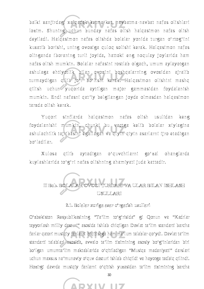 b a l k i z a n j i r d a g i x a l q a d e k k e t m a - k e t , n a v b a t m a - n a v b a t n a f a s o l i s h l a r i l o z i m . S h u n i n g u c h u n b u n d a y n a f a s o l i s h h a l q a s i m o n n a f a s o l i s h d e y i l a d i . H a l q a s i m o n n a f a s o l i s h d a b o l a l a r y o n i d a t u r g a n o ‘ r t o g ‘ i n i k u z a t i b b o r i s h i , u n i n g o v o z i g a q u l o q s o l i s h i k e r a k . H a l q a s i m o n n a f a s o l i n g a n d a i b o r a n i n g t u r l i j o y i d a , h a t t o k i e n g n o q u l a y j o y l a r i d a h a m n a f a s o l i s h m u m k i n . B o l a l a r n a f a s i n i r o s t l a b o l g a c h , u m u m a y l a y o t g a n a s h u l a g a e h t i y o t l i k b i l a n o v o z i n i b o s h q a l a r n i n g o v o z i d a n a j r a l i b t u r m a y d i g a n q i l i b j o ‘ r b o ‘ l i s h i k e r a k . H a l q a s i m o n o l i s h i n i m a s h q q i l i s h u c h u n y u q o r i d a a y t i l g a n m a j o r g a m m a s i d a n f o y d a l a n i s h m u m k i n . E n d i n a f a s n i q a t ’ i y b e l g i l a n g a n j o y d a o l m a s d a n h a l q a s i m o n t a r z d a o l i s h k e r a k . Y u q o r i s i n f l a r d a h a l q a s i m o n n a f a s o l i s h u s u l i d a n k e n g f o y d a l a n i s h i m u m k i n , c h u n k i b u v a q t g a k e l i b b o l a l a r x i y l a g i n a a s h u l a c h i l i k t a j r i b a s i n i e g a l l a g a n v a q i y i n - q i y i n a s a r l a r n i i j r o e t a d i g a n b o ‘ l a d i l a r . X u l o s a q i l i b a y t a d i g a n o ‘ q u v c h i l a r n i g o ‘ z a l o h a n g l a r d a k u y l a s h l a r i d a t o ‘ g ‘ r i n a f a s o l i s h n i n g a h a m i y a t i j u d a k a t t a d i r . II Bob. BOLALAR OVOZI TURLARI VA ULAR BILAN ISHLASH USULLARI 2.1. Bolalar xoriga asar o’rgatish usullari O‘zbekiston Respublikasining “Ta’lim to‘g‘risida” gi Qonun va “Kadrlar tayyorlash milliy dasturi” asosida ishlab chiqilgan Davlat ta’lim standarti barcha fanlar qatori musiqiy fanlarni o‘qitishga ham ma’lum talablar qo‘ydi. Davlat ta’lim standarti talablari asosida, avvalo ta’lim tizimining asosiy bo‘g‘inlaridan biri bo‘lgan umumta’lim maktablarida o‘qitiladigan “Musiqa madaniyati” darslari uchun maxsus na’munaviy o‘quv dasturi ishlab chiqildi va hayotga tadbiq qilindi. Hozirgi davrda musiqiy fanlarni o‘qitish yuzasidan ta’lim tizimining barcha 30 