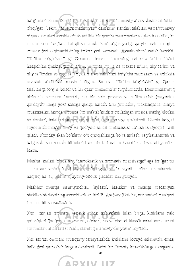 bo‘g‘inlari uchun Davlat ta’lim standartlari va na’munaviy o‘quv dasturlari ishlab chiqilgan. Lekin, “Musiqa madaniyati” darslarini standart talablari va na’munaviy o‘quv dasturlari asosida o‘tish yo‘lida bir qancha muammolar to‘planib qoldiki, bu muammolarni oqilona hal qilish hamda ishni to‘g‘ri yo‘lga qo‘yish uchun birgina musiqa fani o‘qituvchisining imkoniyati yetmaydi. Avvalo shuni aytish kerakki, “Ta’lim to‘g‘risida” gi Qonunda barcha fanlarning uzluksiz ta’lim tizimi bosqichlari (maktabgacha ta’lim, umumta’lim, o‘rta maxsus ta’lim, oliy ta’lim va oliy ta’limdan so‘nggi ta’lim) da o‘z yo‘nalishlari bo‘yicha muntazam va uzluksiz ravishda o‘qitilishi ko‘zda tutilgan. Bu esa, “Ta’lim to‘g‘risida” gi Qonun talablariga to‘g‘ri keladi va bir qator muammolar tug‘dirmoqda. Muammolarning birinchisi shundan iboratki, har bir bola yashash va ta’lim olish jarayonida qandaydir fanga yoki sohaga qiziqa boradi. Shu jumladan, maktabgacha tarbiya muassasalari hamda umumta’lim maktablarida o‘qitiladigan musiqa mashg‘ulotlari va darslari, bolalarning ma’lum qismini ushbu sohaga qiziqtiradi. Ularda kelgusi hayotlarida musiqa ilmiy va ijodiyoti sohasi mutaxassisi bo‘lish ishtiyoqini hosil qiladi. Shunday ekan bolalarni o‘z qiziqishlariga ko‘ra tanlash, rag‘batlantirish va kelgusida shu sohada bilimlarini oshirishlari uchun kerakli shart-sharoit yaratish lozim. Musiqa janrlari ichida eng “demokratik va ommaviy xususiyatga” ega bo‘lgan tur — bu xor san’atidir. U kishilarimizning kundalik hayoti bilan chambarchas bog‘liq bo‘lib, ularni g‘oyaviy-estetik jihatdan tarbiyalaydi. Mashhur musiqa nazariyotchisi, faylasuf, bastakor va musiqa madaniyati shakllanish davrining asoschilaridan biri B. Asafyev fikricha, xor san’ati musiqani tushuna bilish vositasidir. Xor san’ati ommani «estetik ruhda tarbiyalash bilan birga, kishilarni xalq qo‘shiqlari ijodiyoti durdonalari, o‘zbek, rus va chet el klassik vokal-xor asarlari namunalari bilan tanishtiradi, ularning ma’naviy dunyosini boyitadi. Xor san’ati ommani musiqaviy tarbiyalashda kishilarni loqayd eshituvchi emas, balki faol qatnashchilarga aylantiradi. Ba’zi bir ijtimoiy kuzatishlarga qaraganda, 31 