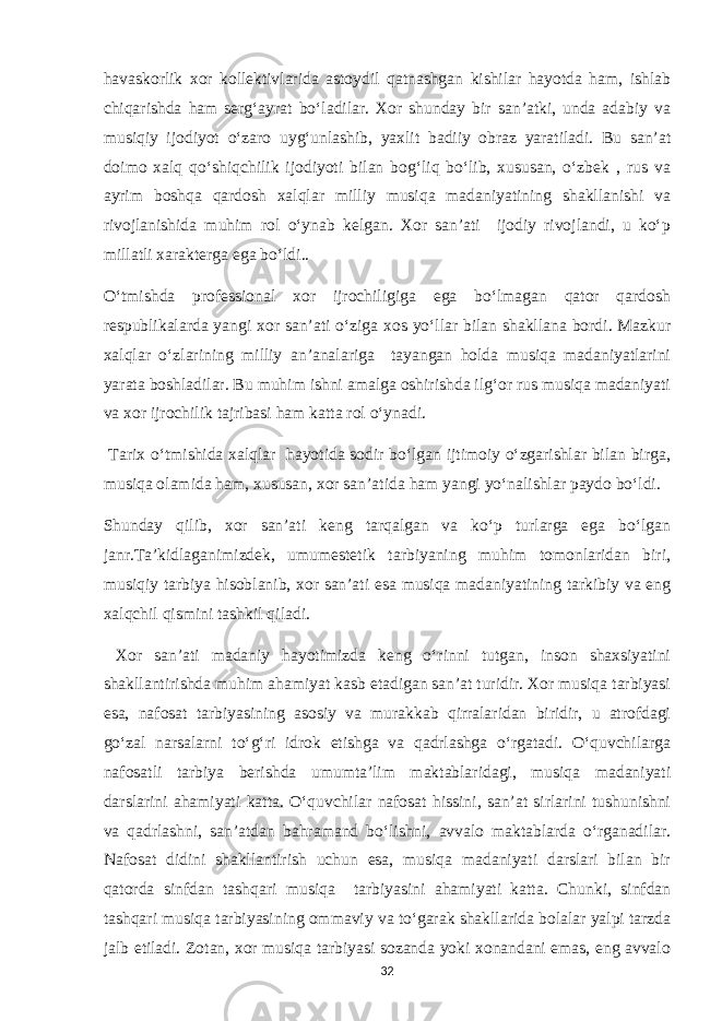 havaskorlik xor kollektivlarida astoydil qatnashgan kishilar hayotda ham, ishlab chiqarishda ham serg‘ayrat bo‘ladilar. Xor shunday bir san’atki, unda adabiy va musiqiy ijodiyot o‘zaro uyg‘unlashib, yaxlit badiiy obraz yaratiladi. Bu san’at doimo xalq qo‘shiqchilik ijodiyoti bilan bog‘liq bo‘lib, xususan, o‘zbek , rus va ayrim boshqa qardosh xalqlar milliy musiqa madaniyatining shakllanishi va rivojlanishida muhim rol o‘ynab kelgan. Xor san’ati ijodiy rivojlandi, u ko‘p millatli xarakterga ega bo‘ldi.. O‘tmishda professional xor ijrochiligiga ega bo‘lmagan qator qardosh respublikalarda yangi xor san’ati o‘ziga xos yo‘llar bilan shakllana bordi. Mazkur xalqlar o‘zlarining milliy an’analariga tayangan holda musiqa madaniyatlarini yarata boshladilar. Bu muhim ishni amalga oshirishda ilg‘or rus musiqa madaniyati va xor ijrochilik tajribasi ham katta rol o‘ynadi. Tarix o‘tmishida xalqlar hayotida sodir bo‘lgan ijtimoiy o‘zgarishlar bilan birga, musiqa olamida ham, xususan, xor san’atida ham yangi yo‘nalishlar paydo bo‘ldi. Shunday qilib, xor san’ati keng tarqalgan va ko‘p turlarga ega bo‘lgan janr.Ta’kidlaganimizdek, umumestetik tarbiyaning muhim tomonlaridan biri, musiqiy tarbiya hisoblanib, xor san’ati esa musiqa madaniyatining tarkibiy va eng xalqchil qismini tashkil qiladi. Xor san’ati madaniy hayotimizda keng o‘rinni tutgan, inson shaxsiyatini shakllantirishda muhim ahamiyat kasb etadigan san’at turidir. Xor musiqa tarbiyasi esa, nafosat tarbiyasining asosiy va murakkab qirralaridan biridir, u atrofdagi go‘zal narsalarni to‘g‘ri idrok etishga va qadrlashga o‘rgatadi. O‘quvchilarga nafosatli tarbiya berishda umumta’lim maktablaridagi, musiqa madaniyati darslarini ahamiyati katta. O‘quvchilar nafosat hissini, san’at sirlarini tushunishni va qadrlashni, san’atdan bahramand bo‘lishni, avvalo maktablarda o‘rganadilar. Nafosat didini shakllantirish uchun esa, musiqa madaniyati darslari bilan bir qatorda sinfdan tashqari musiqa tarbiyasini ahamiyati katta. Chunki, sinfdan tashqari musiqa tarbiyasining ommaviy va to‘garak shakllarida bolalar yalpi tarzda jalb etiladi. Zotan, xor musiqa tarbiyasi sozanda yoki xonandani emas, eng avvalo 32 