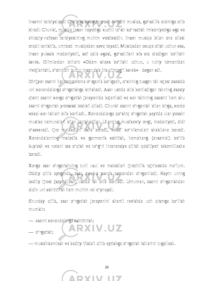 insonni tarbiyalaydi O‘sib kelayotgan yosh avlodni musiqa, go‘zallik olamiga olib kiradi. Chunki, musiqa inson hayotiga kuchli ta’sir ko‘rsatish imkoniyatiga ega va ahloqiy-nafosat tarbiyasining muhim vositasidir. Inson musiqa bilan ona allasi orqali tanishib, umrbod musiqadan zavq topadi. Musiqadan ozuqa olish uchun esa, inson yuksak madaniyatli, sof qalb egasi, go‘zallikni xis eta oladigan bo‘lishi kerak. Olimlardan birlari: «Odam shaxs bo‘lishi uchun, u ruhiy tomonidan rivojlanishi, o‘zini bir butun inson deb his qilmog‘i kerak» - degan edi. Dirijyor asarni har tomonlama o‘rganib bo‘lgach, o‘zining tuzgan ish rejasi asosida uni xonandalarga o‘rgatishga kirishadi. Asar ustida olib boriladigan ishning asosiy qismi asarni xorga o‘rgatish jarayonida bajariladi va xor ishining asosini ham shu asarni o‘rganish protsessi tashkil qiladi. Chunki asarni o‘rganish bilan birga, xorda vokal-xor ishlari olib boriladi.. Xonandalarga qo‘shiq o‘rgatish paytida ular yaxshi muzika namunalari bilan tanishadilar. Ularning muzikaviy ongi, madaniyati, didi o‘saveradi. Ijro malakalari osha boradi, vokal ko‘nikmalari shakllana boradi. Xonandalarning melodik va garmonik eshitish, hamohang (ansambl) bo‘lib kuylash va notani tez o‘qish va to‘g‘ri intonatsiya qilish qobiliyati takomillasha boradi. Xorga asar o‘rgatishning turli usul va metodlari ijrochilik tajribasida ma’lum. Oddiy qilib aytganda, asar, avvalo texnik tomondan o‘rganiladi. Keyin uning badiiy ijrosi (sayqallash) ustida ish olib boriladi. Umuman, asarni o‘rganishdan oldin uni eshittirish ham muhim rol o‘ynaydi. Shunday qilib, asar o‘rgatish jarayonini shartli ravishda uch qismga bo‘lish mumkin: — asarni xonandalarga eshittirish; — o‘rgatish; — mustahkamlash va badiiy ifodali qilib aytishga o‘rgatish ishlarini tugallash. 33 