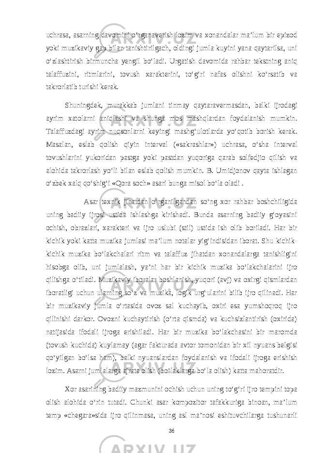 uchrasa, asarning davomini o‘rganaverish lozim va xonandalar ma’lum bir epizod yoki muzikaviy gap bilan tanishtirilgach, oldingi jumla kuyini yana qaytarilsa, uni o‘zlashtirish birmuncha yengil bo‘ladi. Urgatish davomida rahbar tekstning aniq talaffuzini, ritmlarini, tovush xarakterini, to‘g‘ri nafas olishni ko‘rsatib va takrorlatib turishi kerak. Shuningdek, murakkab jumlani tinmay qaytaravermasdan, balki ijrodagi ayrim xatolarni aniqlashi va shunga mos mashqlardan foydalanish mumkin. Talaffuzdagi ayrim nuqsonlarni keyingi mashg‘ulotlarda yo‘qotib borish kerak. Masalan, eslab qolish qiyin interval («sakrashlar») uchrasa, o‘sha interval tovushlarini yukoridan pastga yoki pastdan yuqoriga qarab solfedjio qilish va alohida takrorlash yo‘li bilan eslab qolish mumkin. B. Umidjonov qayta ishlagan o‘zbek xalq qo‘shig‘i «Qora soch» asari bunga misol bo‘la oladi . Asar texnik jihatdan o‘rganilgandan so‘ng xor rahbar boshchiligida uning badiiy ijrosi ustida ishlashga kirishadi. Bunda asarning badiiy g‘oyasini ochish, obrazlari, xarakteri va ijro uslubi (stil) ustida ish olib boriladi. Har bir kichik yoki katta muzika jumlasi ma’lum notalar yig‘indisidan iborat. Shu kichik- kichik muzika bo‘lakchalari ritm va talaffuz jihatdan xonandalarga tanishligini hisobga olib, uni jumlalash, ya’ni har bir kichik muzika bo‘lakchalarini ijro qilishga o‘tiladi. Muzikaviy iboralar boshlanish, yuqori (avj) va oxirgi qismlardan iboratligi uchun ularning so‘z va muzika, logik urg‘ularini bilib ijro qilinadi. Har bir muzikaviy jumla o‘rtasida ovoz sal kuchayib, oxiri esa yumshoqroq ijro qilinishi darkor. Ovozni kuchaytirish (o‘rta qismda) va kuchsizlantirish (oxirida) natijasida ifodali ijroga erishiladi. Har bir muzika bo‘lakchasini bir maromda (tovush kuchida) kuylamay (agar fakturada avtor tomonidan bir xil nyuans belgisi qo‘yilgan bo‘lsa ham), balki nyuanslardan foydalanish va ifodali ijroga erishish lozim. Asarni jumlalarga ajrata olish (bo‘laklarga bo‘la olish) katta mahoratdir. Xor asarining badiiy mazmunini ochish uchun uning to‘g‘ri ijro tempini topa olish alohida o‘rin tutadi. Chunki asar kompozitor tafakkuriga binoan, ma’lum temp «chegara»sida ijro qilinmasa, uning asl ma’nosi eshituvchilarga tushunarli 36 