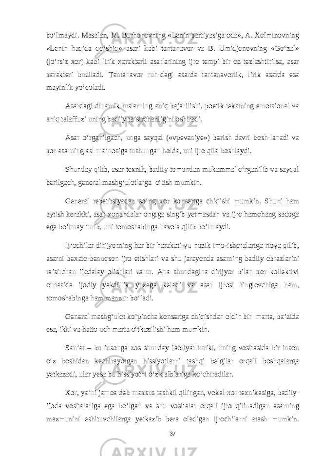 bo‘lmaydi. Masalan, M. Burhonovning «Lenin partiyasiga oda», A. Xolminovning «Lenin haqida qo‘shiq» asari kabi tantanavor va B. Umidjonovning «Go‘zal» (jo‘rsiz xor) kabi lirik xarakterli asarlarining ijro tempi bir oz tezlashtirilsa, asar xarakteri buziladi. Tantanavor ruh-dagi asarda tantanavorlik, lirik asarda esa mayinlik yo‘qoladi. Asardagi dinamik tuslarning aniq bajarilishi, poetik tekstning emotsional va aniq talaffuzi uning badiiy ta’sirchanligini oshiradi. Asar o‘rganilgach, unga sayqal («vpevaniye») berish davri bosh-lanadi va xor asarning asl ma’nosiga tushungan holda, uni ijro qila boshlaydi. Shunday qilib, asar texnik, badiiy tomondan mukammal o‘rganilib va sayqal berilgach, general mashg‘ulotlarga o‘tish mumkin. General repetitsiyadan so‘ng xor konsertga chiqishi mumkin. Shuni ham aytish kerakki, asar xonandalar ongiga singib yetmasdan va ijro hamohang sadoga ega bo‘lmay turib, uni tomoshabinga havola qilib bo‘lmaydi. Ijrochilar dirijyorning har bir harakati-yu nozik imo-ishoralariga rioya qilib, asarni bexato-benuqson ijro etishlari va shu jarayonda asarning badiiy obrazlarini ta’sirchan ifodalay olishlari zarur. Ana shundagina dirijyor bilan xor kollektivi o‘rtasida ijodiy yakdillik yuzaga keladi va asar ijrosi tinglovchiga ham, tomoshabinga ham manzur bo‘ladi. General mashg‘ulot ko‘pincha konsertga chiqishdan oldin bir marta, ba’zida esa, ikki va hatto uch marta o‘tkazilishi ham mumkin. San’at – bu insonga xos shunday faoliyat turiki, uning vositasida bir inson o‘z boshidan kechirayotgan hissiyotlarni tashqi belgilar orqali boshqalarga yetkazadi, ular yesa bu hissiyotni o‘z qalblariga ko‘chiradilar. Xor, ya’ni jamoa deb maxsus tashkil qilingan, vokal-xor texnikasiga, badiiy- ifoda vositalariga ega bo‘lgan va shu vositalar orqali ijro qilinadigan asarning mazmunini eshituvchilarga yetkazib bera oladigan ijrochilarni atash mumkin. 37 