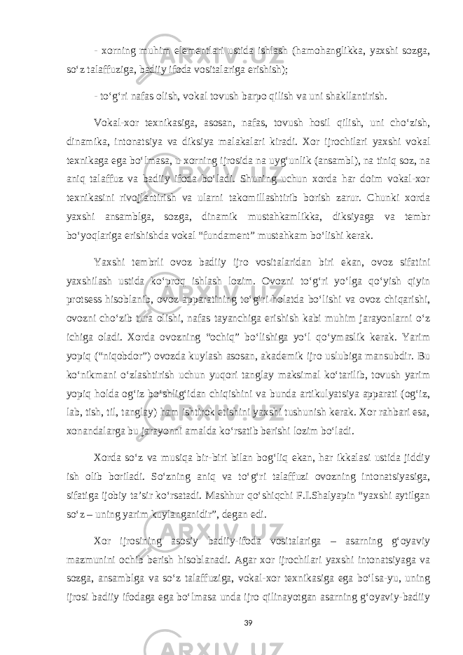 - xorning muhim elementlari ustida ishlash (hamohanglikka, yaxshi sozga, so‘z talaffuziga, badiiy ifoda vositalariga erishish); - to‘g‘ri nafas olish, vokal tovush barpo qilish va uni shakllantirish. Vokal-xor texnikasiga, asosan, nafas, tovush hosil qilish, uni cho‘zish, dinamika, intonatsiya va diksiya malakalari kiradi. Xor ijrochilari yaxshi vokal texnikaga ega bo‘lmasa, u xorning ijrosida na uyg‘unlik (ansambl), na tiniq soz, na aniq talaffuz va badiiy ifoda bo‘ladi. Shuning uchun xorda har doim vokal-xor texnikasini rivojlantirish va ularni takomillashtirib borish zarur. Chunki xorda yaxshi ansamblga, sozga, dinamik mustahkamlikka, diksiyaga va tembr bo‘yoqlariga erishishda vokal “fundament” mustahkam bo‘lishi kerak. Yaxshi tembrli ovoz badiiy ijro vositalaridan biri ekan, ovoz sifatini yaxshilash ustida ko‘proq ishlash lozim. Ovozni to‘g‘ri yo‘lga qo‘yish qiyin protsess hisoblanib, ovoz apparatining to‘g‘ri holatda bo‘lishi va ovoz chiqarishi, ovozni cho‘zib tura olishi, nafas tayanchiga erishish kabi muhim jarayonlarni o‘z ichiga oladi. Xorda ovozning “ochiq” bo‘lishiga yo‘l qo‘ymaslik kerak. Yarim yopiq (“niqobdor”) ovozda kuylash asosan, akademik ijro uslubiga mansubdir. Bu ko‘nikmani o‘zlashtirish uchun yuqori tanglay maksimal ko‘tarilib, tovush yarim yopiq holda og‘iz bo‘shlig‘idan chiqishini va bunda artikulyatsiya apparati (og‘iz, lab, tish, til, tanglay) ham ishtirok etishini yaxshi tushunish kerak. Xor rahbari esa, xonandalarga bu jarayonni amalda ko‘rsatib berishi lozim bo‘ladi. Xorda so‘z va musiqa bir-biri bilan bog‘liq ekan, har ikkalasi ustida jiddiy ish olib boriladi. So‘zning aniq va to‘g‘ri talaffuzi ovozning intonatsiyasiga, sifatiga ijobiy ta’sir ko‘rsatadi. Mashhur qo‘shiqchi F.I.Shalyapin “yaxshi aytilgan so‘z – uning yarim kuylanganidir”, degan edi. Xor ijrosining asosiy badiiy-ifoda vositalariga – asarning g‘oyaviy mazmunini ochib berish hisoblanadi. Agar xor ijrochilari yaxshi intonatsiyaga va sozga, ansamblga va so‘z talaffuziga, vokal-xor texnikasiga ega bo‘lsa-yu, uning ijrosi badiiy ifodaga ega bo‘lmasa unda ijro qilinayotgan asarning g‘oyaviy-badiiy 39 