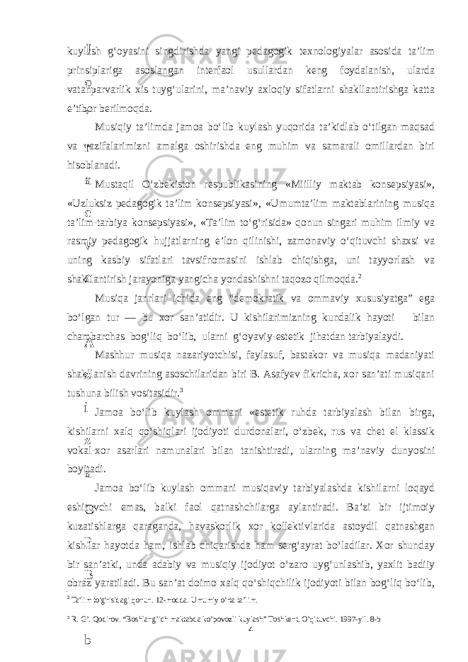 kuylash g‘oyasini singdirishda yangi pedagogik texnologiyalar asosida ta’lim prinsiplariga asoslangan interfaol usullardan keng foydalanish, ularda vatanparvarlik xis tuyg‘ularini, ma’naviy axloqiy sifatlarni shakllantirishga katta e’tibor berilmoqda. Musiqiy ta’limda jamoa bo‘lib kuylash yuqorida ta’kidlab o‘tilgan maqsad va vazifalarimizni amalga oshirishda eng muhim va samarali omillardan biri hisoblanadi. Mustaqil O‘zbekiston respublikasining «Miilliy maktab konsepsiyasi», «Uzluksiz pedagogik ta’lim konsepsiyasi», «Umumta’lim maktablarining musiqa ta’lim-tarbiya konsepsiyasi», «Ta’lim to‘g‘risida» qonun singari muhim ilmiy va rasmiy pedagogik hujjatlarning e’lon qilinishi, zamonaviy o‘qituvchi shaxsi va uning kasbiy sifatlari tavsifnomasini ishlab chiqishga, uni tayyorlash va shakllantirish jarayoniga yangicha yondashishni taqozo qilmoqda. 2 Musiqa janrlari ichida eng “demokratik va ommaviy xususiyatga” ega bo‘lgan tur — bu xor san’atidir. U kishilarimizning kundalik hayoti bilan chambarchas bog‘liq bo‘lib, ularni g‘oyaviy-estetik jihatdan tarbiyalaydi. Mashhur musiqa nazariyotchisi, faylasuf, bastakor va musiqa madaniyati shakllanish davrining asoschilaridan biri B. Asafyev fikricha, xor san’ati musiqani tushuna bilish vositasidir. 3 Jamoa bo‘lib kuylash ommani «estetik ruhda tarbiyalash bilan birga, kishilarni xalq qo‘shiqlari ijodiyoti durdonalari, o‘zbek, rus va chet el klassik vokal-xor asarlari namunalari bilan tanishtiradi, ularning ma’naviy dunyosini boyitadi. Jamoa bo‘lib kuylash ommani musiqaviy tarbiyalashda kishilarni loqayd eshituvchi emas, balki faol qatnashchilarga aylantiradi. Ba’zi bir ijtimoiy kuzatishlarga qaraganda, havaskorlik xor kollektivlarida astoydil qatnashgan kishilar hayotda ham, ishlab chiqarishda ham serg‘ayrat bo‘ladilar. Xor shunday bir san’atki, unda adabiy va musiqiy ijodiyot o‘zaro uyg‘unlashib, yaxlit badiiy obraz yaratiladi. Bu san’at doimo xalq qo‘shiqchilik ijodiyoti bilan bog‘liq bo‘lib, 2 Ta&#39;lim to&#39;g&#39;risidagi qonun. 12- modda. Umumiy o’rta ta’lim. 3 R. G’. Qodirov. “Boshlang’ich maktabda ko’povozli kuylash” Toshkent. O’qituvchi. 1997-yil. 8-b 46 . J o ‘ r а е v а А z i z а О P B b o ‘ l i m i d а n : А ҳ m е d о v а M о ҳ i g u l B о b о n а z а r о v а N а f i s а N а b i е v а Ҳ а n i f а S а y d u l l а е v а Z u l f i y a D а m а е v а G u l n о z а P i r n а z а r о v а M а ҳ k а m I I . А k u s h е r l i k c h а қ а l о қ l а r b o ‘ l i m i d а n : J o ‘ r а е v а S h о ҳ i s t а R а ҳ m а t о v а X u r s h i d а S о ҳ i b о v а D i l а f r u z X а l i l о v а Z u l а y ҳ о О s t о n о v а S h а k а r I . А k u s h е r l i k b o ‘ l i m i d а n : B о z о r о v а G u l n о r а Қ u r b о n о v а B i b i s о r а P i r n а z а r о v а L а y l о C h о r i е v а S h о ҳ i s t а T o ‘ l а е v а D i l s о r а I . А k u s h е r l i k c h а қ а l о қ l а r b o ‘ l i m i d а n : 1 . E r n а z а r о v а G u l s а n а m 2 . E r n а z а r о v а M u ҳ а b b а t 