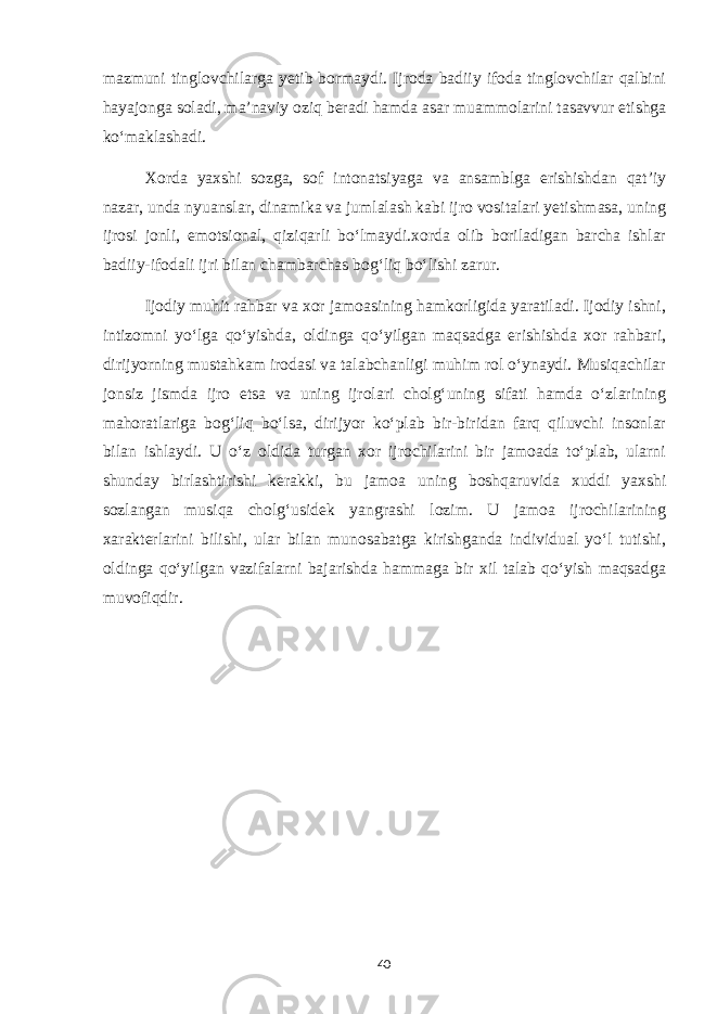 mazmuni tinglovchilarga yetib bormaydi. Ijroda badiiy ifoda tinglovchilar qalbini hayajonga soladi, ma’naviy oziq beradi hamda asar muammolarini tasavvur etishga ko‘maklashadi. Xorda yaxshi sozga, sof intonatsiyaga va ansamblga erishishdan qat’iy nazar, unda nyuanslar, dinamika va jumlalash kabi ijro vositalari yetishmasa, uning ijrosi jonli, emotsional, qiziqarli bo‘lmaydi.xorda olib boriladigan barcha ishlar badiiy-ifodali ijri bilan chambarchas bog‘liq bo‘lishi zarur. Ijodiy muhit rahbar va xor jamoasining hamkorligida yaratiladi. Ijodiy ishni, intizomni yo‘lga qo‘yishda, oldinga qo‘yilgan maqsadga erishishda xor rahbari, dirijyorning mustahkam irodasi va talabchanligi muhim rol o‘ynaydi. Musiqachilar jonsiz jismda ijro etsa va uning ijrolari cholg‘uning sifati hamda o‘zlarining mahoratlariga bog‘liq bo‘lsa, dirijyor ko‘plab bir-biridan farq qiluvchi insonlar bilan ishlaydi. U o‘z oldida turgan xor ijrochilarini bir jamoada to‘plab, ularni shunday birlashtirishi kerakki, bu jamoa uning boshqaruvida xuddi yaxshi sozlangan musiqa cholg‘usidek yangrashi lozim. U jamoa ijrochilarining xarakterlarini bilishi, ular bilan munosabatga kirishganda individual yo‘l tutishi, oldinga qo‘yilgan vazifalarni bajarishda hammaga bir xil talab qo‘yish maqsadga muvofiqdir. 40 