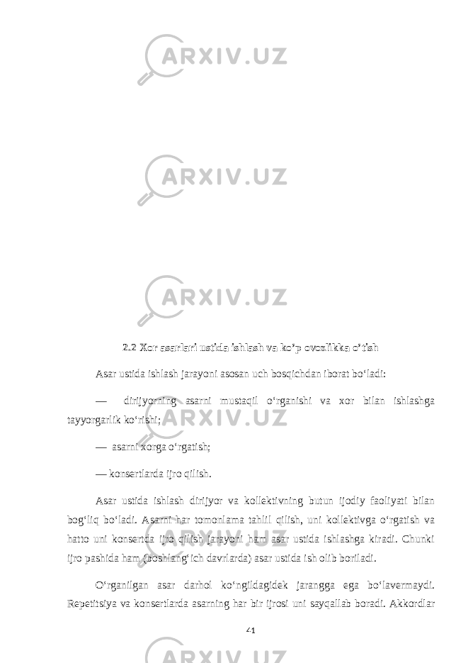 2.2 Xor asarlari ustida ishlash va ko’p ovozlikka o’tish Asar ustida ishlash jarayoni asosan uch bosqichdan iborat bo‘ladi: — dirijyorning asarni mustaqil o‘rganishi va xor bilan ishlashga tayyorgarlik ko‘rishi; — asarni xorga o‘rgatish; — konsertlarda ijro qilish. Asar ustida ishlash dirijyor va kollektivning butun ijodiy faoliyati bilan bog‘liq bo‘ladi. Asarni har tomonlama tahlil qilish, uni kollektivga o‘rgatish va hatto uni konsertda ijro qilish jarayoni ham asar ustida ishlashga kiradi. Chunki ijro pashida ham (boshlang‘ich davrlarda) asar ustida ish olib boriladi. O‘rganilgan asar darhol ko‘ngildagidek jarangga ega bo‘lavermaydi. Repetitsiya va konsertlarda asarning har bir ijrosi uni sayqallab boradi. Akkordlar 41 