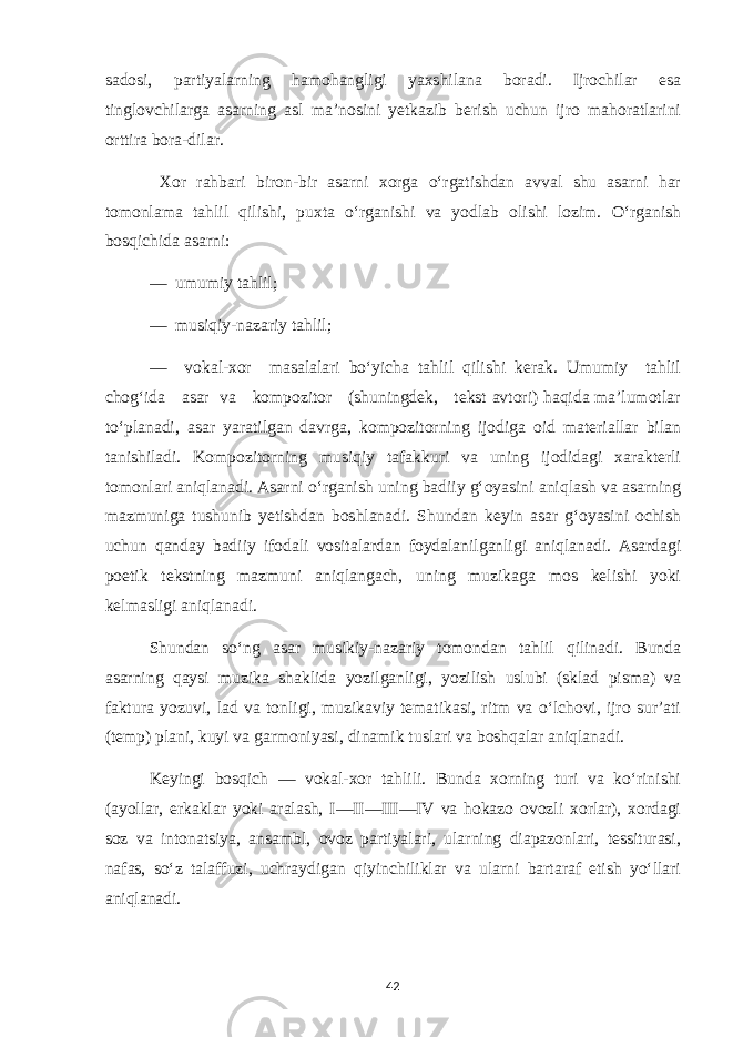 sadosi, partiyalarning hamohangligi yaxshilana boradi. Ijrochilar esa tinglovchilarga asarning asl ma’nosini yetkazib berish uchun ijro mahoratlarini orttira bora-dilar. Xor rahbari biron-bir asarni xorga o‘rgatishdan avval shu asarni har tomonlama tahlil qilishi, puxta o‘rganishi va yodlab olishi lozim. O‘rganish bosqichida asarni: — umumiy tahlil; — musiqiy-nazariy tahlil; — vokal-xor masalalari bo‘yicha tahlil qilishi kerak. Umumiy tahlil chog‘ida asar va kompozitor (shuningdek, tekst avtori) haqida ma’lumotlar to‘planadi, asar yaratilgan davrga, kompozitorning ijodiga oid materiallar bilan tanishiladi. Kompozitorning musiqiy tafakkuri va uning ijodidagi xarakterli tomonlari aniqlanadi. Asarni o‘rganish uning badiiy g‘oyasini aniqlash va asarning mazmuniga tushunib yetishdan boshlanadi. Shundan keyin asar g‘oyasini ochish uchun qanday badiiy ifodali vositalardan foydalanilganligi aniqlanadi. Asardagi poetik tekstning mazmuni aniqlangach, uning muzikaga mos kelishi yoki kelmasligi aniqlanadi. Shundan so‘ng asar musikiy-nazariy tomondan tahlil qilinadi. Bunda asarning qaysi muzika shaklida yozilganligi, yozilish uslubi (sklad pisma) va faktura yozuvi, lad va tonligi, muzikaviy tematikasi, ritm va o‘lchovi, ijro sur’ati (temp) plani, kuyi va garmoniyasi, dinamik tuslari va boshqalar aniqlanadi. Keyingi bosqich — vokal-xor tahlili. Bunda xorning turi va ko‘rinishi (ayollar, erkaklar yoki aralash, I—II—III—IV va hokazo ovozli xorlar), xordagi soz va intonatsiya, ansambl, ovoz partiyalari, ularning diapazonlari, tessiturasi, nafas, so‘z talaffuzi, uchraydigan qiyinchiliklar va ularni bartaraf etish yo‘llari aniqlanadi. 42 