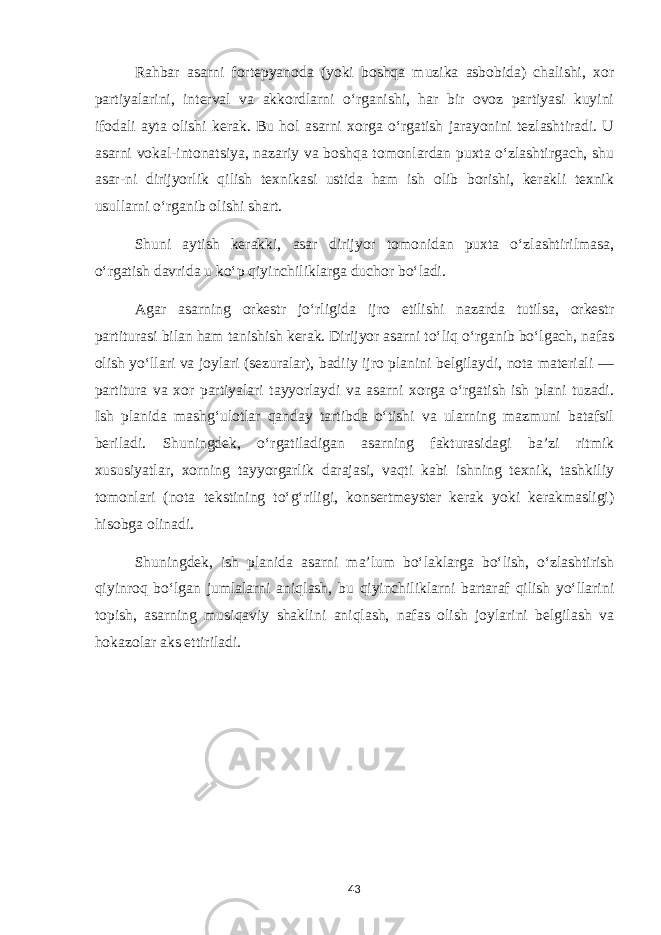 Rahbar asarni fortepyanoda (yoki boshqa muzika asbobida) chalishi, xor partiyalarini, interval va akkordlarni o‘rganishi, har bir ovoz partiyasi kuyini ifodali ayta olishi kerak. Bu hol asarni xorga o‘rgatish jarayonini tezlashtiradi. U asarni vokal-intonatsiya, nazariy va boshqa tomonlardan puxta o‘zlashtirgach, shu asar-ni dirijyorlik qilish texnikasi ustida ham ish olib borishi, kerakli texnik usullarni o‘rganib olishi shart. Shuni aytish kerakki, asar dirijyor tomonidan puxta o‘zlashtirilmasa, o‘rgatish davrida u ko‘p qiyinchiliklarga duchor bo‘ladi. Agar asarning orkestr jo‘rligida ijro etilishi nazarda tutilsa, orkestr partiturasi bilan ham tanishish kerak. Dirijyor asarni to‘liq o‘rganib bo‘lgach, nafas olish yo‘llari va joylari (sezuralar), badiiy ijro planini belgilaydi, nota materiali — partitura va xor partiyalari tayyorlaydi va asarni xorga o‘rgatish ish plani tuzadi. Ish planida mashg‘ulotlar qanday tartibda o‘tishi va ularning mazmuni batafsil beriladi. Shuningdek, o‘rgatiladigan asarning fakturasidagi ba’zi ritmik xususiyatlar, xorning tayyorgarlik darajasi, vaqti kabi ishning texnik, tashkiliy tomonlari (nota tekstining to‘g‘riligi, konsertmeyster kerak yoki kerakmasligi) hisobga olinadi. Shuningdek, ish planida asarni ma’lum bo‘laklarga bo‘lish, o‘zlashtirish qiyinroq bo‘lgan jumlalarni aniqlash, bu qiyinchiliklarni bartaraf qilish yo‘llarini topish, asarning musiqaviy shaklini aniqlash, nafas olish joylarini belgilash va hokazolar aks ettiriladi. 43 