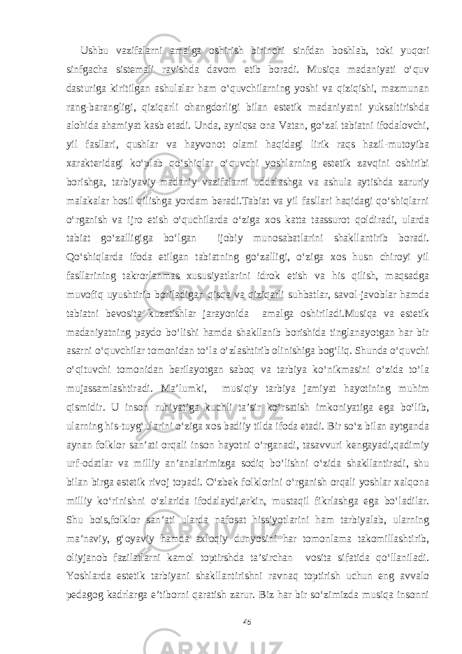 Ushbu vazifalarni amalga oshirish birinchi sinfdan boshlab, toki yuqori sinfgacha sistemali ravishda davom etib boradi. Musiqa madaniyati o‘quv dasturiga kiritilgan ashulalar ham o‘quvchilarning yoshi va qiziqishi, mazmunan rang-barangligi, qiziqarli ohangdorligi bilan estetik madaniyatni yuksaltirishda alohida ahamiyat kasb etadi. Unda, ayniqsa ona Vatan, go‘zal tabiatni ifodalovchi, yil fasllari, qushlar va hayvonot olami haqidagi lirik raqs hazil-mutoyiba xarakteridagi ko‘plab qo‘shiqlar o‘quvchi yoshlarning estetik zavqini oshiribi borishga, tarbiyaviy-madaniy vazifalarni uddalashga va ashula aytishda zaruriy malakalar hosil qilishga yordam beradi.Tabiat va yil fasllari haqidagi qo‘shiqlarni o‘rganish va ijro etish o‘quchilarda o‘ziga xos katta taassurot qoldiradi, ularda tabiat go‘zalligiga bo‘lgan ijobiy munosabatlarini shakllantirib boradi. Qo‘shiqlarda ifoda etilgan tabiatning go‘zalligi, o‘ziga xos husn chiroyi yil fasllarining takrorlanmas xususiyatlarini idrok etish va his qilish, maqsadga muvofiq uyushtirib boriladigan qisqa va qiziqarli suhbatlar, savol-javoblar hamda tabiatni bevosita kuzatishlar jarayonida amalga oshiriladi.Musiqa va estetik madaniyatning paydo bo‘lishi hamda shakllanib borishida tinglanayotgan har bir asarni o‘quvchilar tomonidan to‘la o‘zlashtirib olinishiga bog‘liq. Shunda o‘quvchi o‘qituvchi tomonidan berilayotgan saboq va tarbiya ko‘nikmasini o‘zida to‘la mujassamlashtiradi. Ma’lumki, musiqiy tarbiya jamiyat hayotining muhim qismidir. U inson ruhiyatiga kuchli ta’sir ko‘rsatish imkoniyatiga ega bo‘lib, ularning his-tuyg‘ularini o‘ziga xos badiiy tilda ifoda etadi. Bir so‘z bilan aytganda aynan folklor san’ati orqali inson hayotni o‘rganadi, tasavvuri kengayadi,qadimiy urf-odatlar va milliy an’analarimizga sodiq bo‘lishni o‘zida shakllantiradi, shu bilan birga estetik rivoj topadi. O‘zbek folklorini o‘rganish orqali yoshlar xalqona milliy ko‘rinishni o‘zlarida ifodalaydi,erkin, mustaqil fikrlashga ega bo‘ladilar. Shu bois,folklor san’ati ularda nafosat hissiyotlarini ham tarbiyalab, ularning ma’naviy, g‘oyaviy hamda axloqiy dunyosini har tomonlama takomillashtirib, oliyjanob fazilatlarni kamol toptirshda ta’sirchan vosita sifatida qo‘llaniladi. Yoshlarda estetik tarbiyani shakllantirishni ravnaq toptirish uchun eng avvalo pedagog kadrlarga e’tiborni qaratish zarur. Biz har bir so‘zimizda musiqa insonni 45 